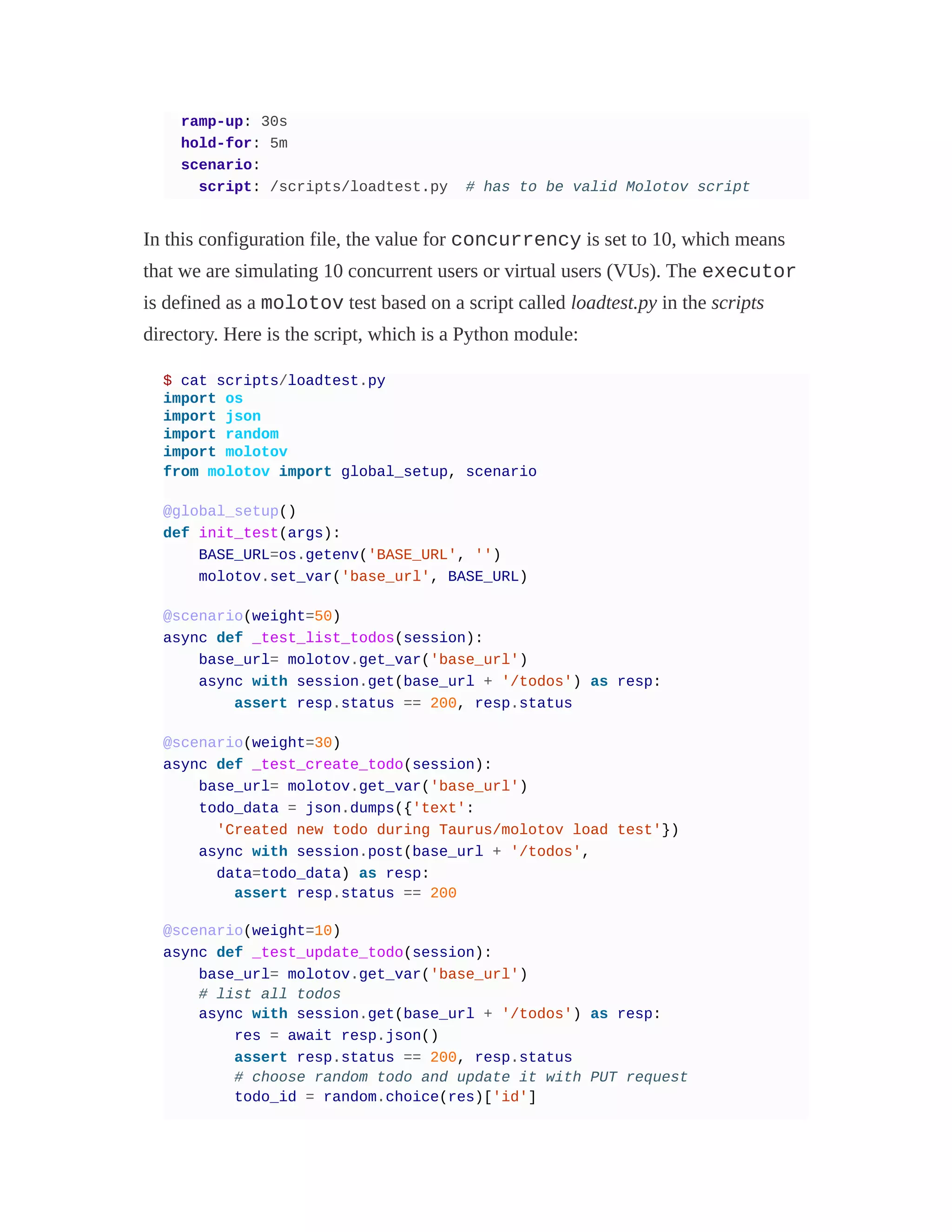 ramp-up: 30s
hold-for: 5m
scenario:
script: /scripts/loadtest.py # has to be valid Molotov script
In this configuration file, the value for concurrency is set to 10, which means
that we are simulating 10 concurrent users or virtual users (VUs). The executor
is defined as a molotov test based on a script called loadtest.py in the scripts
directory. Here is the script, which is a Python module:
$ cat scripts/loadtest.py
import os
import json
import random
import molotov
from molotov import global_setup, scenario
@global_setup()
def init_test(args):
BASE_URL=os.getenv('BASE_URL', '')
molotov.set_var('base_url', BASE_URL)
@scenario(weight=50)
async def _test_list_todos(session):
base_url= molotov.get_var('base_url')
async with session.get(base_url + '/todos') as resp:
assert resp.status == 200, resp.status
@scenario(weight=30)
async def _test_create_todo(session):
base_url= molotov.get_var('base_url')
todo_data = json.dumps({'text':
'Created new todo during Taurus/molotov load test'})
async with session.post(base_url + '/todos',
data=todo_data) as resp:
assert resp.status == 200
@scenario(weight=10)
async def _test_update_todo(session):
base_url= molotov.get_var('base_url')
# list all todos
async with session.get(base_url + '/todos') as resp:
res = await resp.json()
assert resp.status == 200, resp.status
# choose random todo and update it with PUT request
todo_id = random.choice(res)['id']
 
