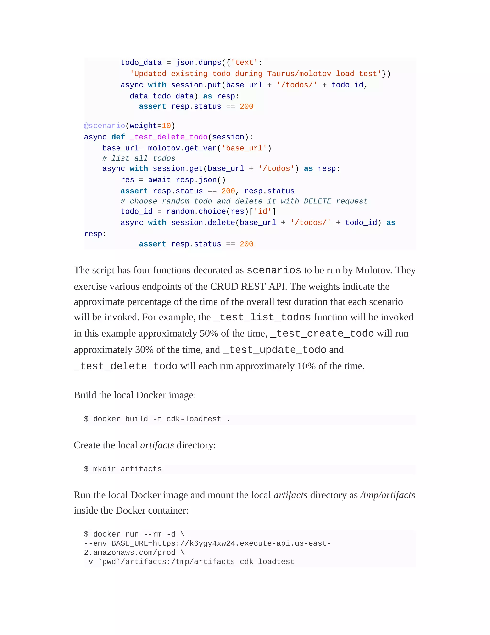 todo_data = json.dumps({'text':
'Updated existing todo during Taurus/molotov load test'})
async with session.put(base_url + '/todos/' + todo_id,
data=todo_data) as resp:
assert resp.status == 200
@scenario(weight=10)
async def _test_delete_todo(session):
base_url= molotov.get_var('base_url')
# list all todos
async with session.get(base_url + '/todos') as resp:
res = await resp.json()
assert resp.status == 200, resp.status
# choose random todo and delete it with DELETE request
todo_id = random.choice(res)['id']
async with session.delete(base_url + '/todos/' + todo_id) as
resp:
assert resp.status == 200
The script has four functions decorated as scenarios to be run by Molotov. They
exercise various endpoints of the CRUD REST API. The weights indicate the
approximate percentage of the time of the overall test duration that each scenario
will be invoked. For example, the _test_list_todos function will be invoked
in this example approximately 50% of the time, _test_create_todo will run
approximately 30% of the time, and _test_update_todo and
_test_delete_todo will each run approximately 10% of the time.
Build the local Docker image:
$ docker build -t cdk-loadtest .
Create the local artifacts directory:
$ mkdir artifacts
Run the local Docker image and mount the local artifacts directory as /tmp/artifacts
inside the Docker container:
$ docker run --rm -d 
--env BASE_URL=https://k6ygy4xw24.execute-api.us-east-
2.amazonaws.com/prod 
-v `pwd`/artifacts:/tmp/artifacts cdk-loadtest
 