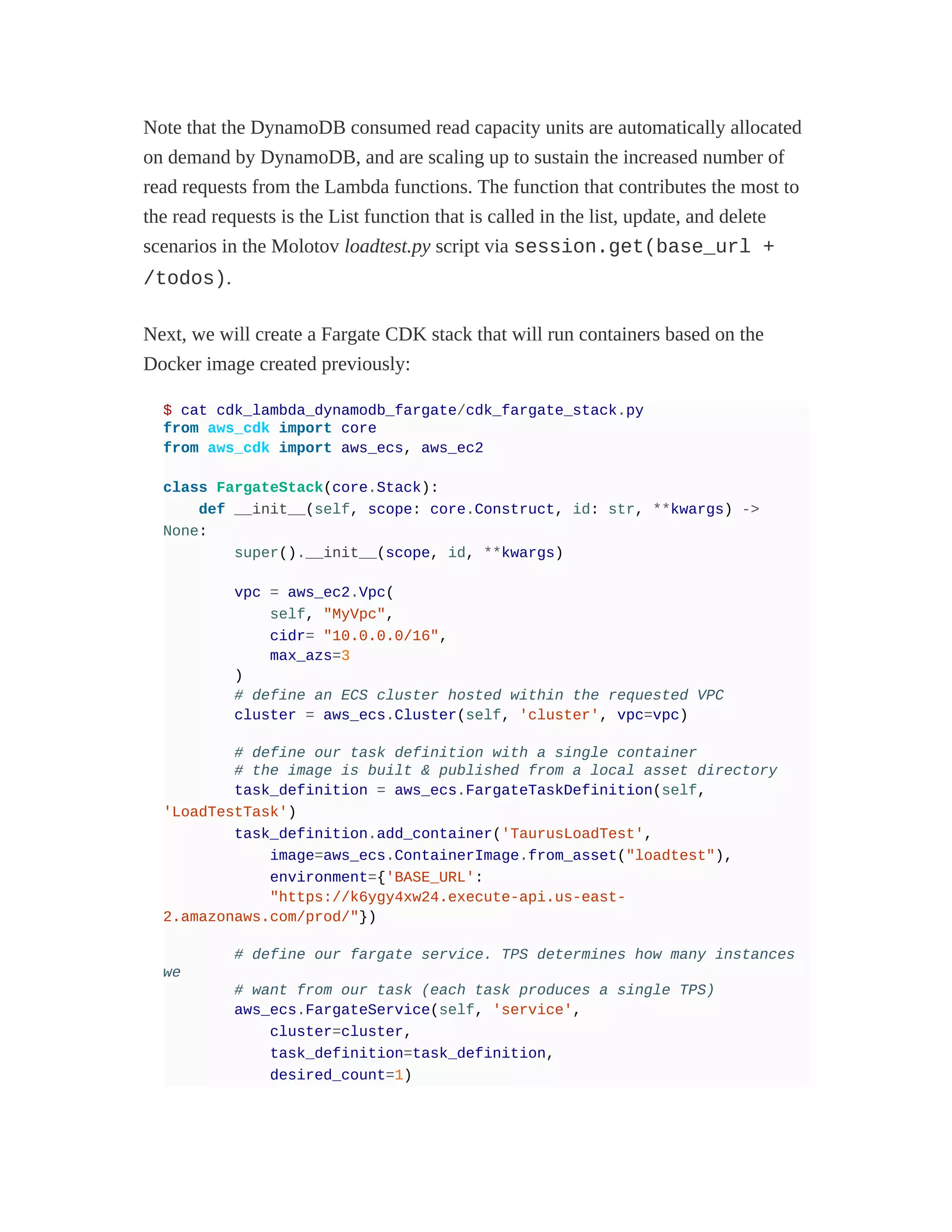 Note that the DynamoDB consumed read capacity units are automatically allocated
on demand by DynamoDB, and are scaling up to sustain the increased number of
read requests from the Lambda functions. The function that contributes the most to
the read requests is the List function that is called in the list, update, and delete
scenarios in the Molotov loadtest.py script via session.get(base_url +
/todos).
Next, we will create a Fargate CDK stack that will run containers based on the
Docker image created previously:
$ cat cdk_lambda_dynamodb_fargate/cdk_fargate_stack.py
from aws_cdk import core
from aws_cdk import aws_ecs, aws_ec2
class FargateStack(core.Stack):
def __init__(self, scope: core.Construct, id: str, **kwargs) ->
None:
super().__init__(scope, id, **kwargs)
vpc = aws_ec2.Vpc(
self, "MyVpc",
cidr= "10.0.0.0/16",
max_azs=3
)
# define an ECS cluster hosted within the requested VPC
cluster = aws_ecs.Cluster(self, 'cluster', vpc=vpc)
# define our task definition with a single container
# the image is built & published from a local asset directory
task_definition = aws_ecs.FargateTaskDefinition(self,
'LoadTestTask')
task_definition.add_container('TaurusLoadTest',
image=aws_ecs.ContainerImage.from_asset("loadtest"),
environment={'BASE_URL':
"https://k6ygy4xw24.execute-api.us-east-
2.amazonaws.com/prod/"})
# define our fargate service. TPS determines how many instances
we
# want from our task (each task produces a single TPS)
aws_ecs.FargateService(self, 'service',
cluster=cluster,
task_definition=task_definition,
desired_count=1)
 