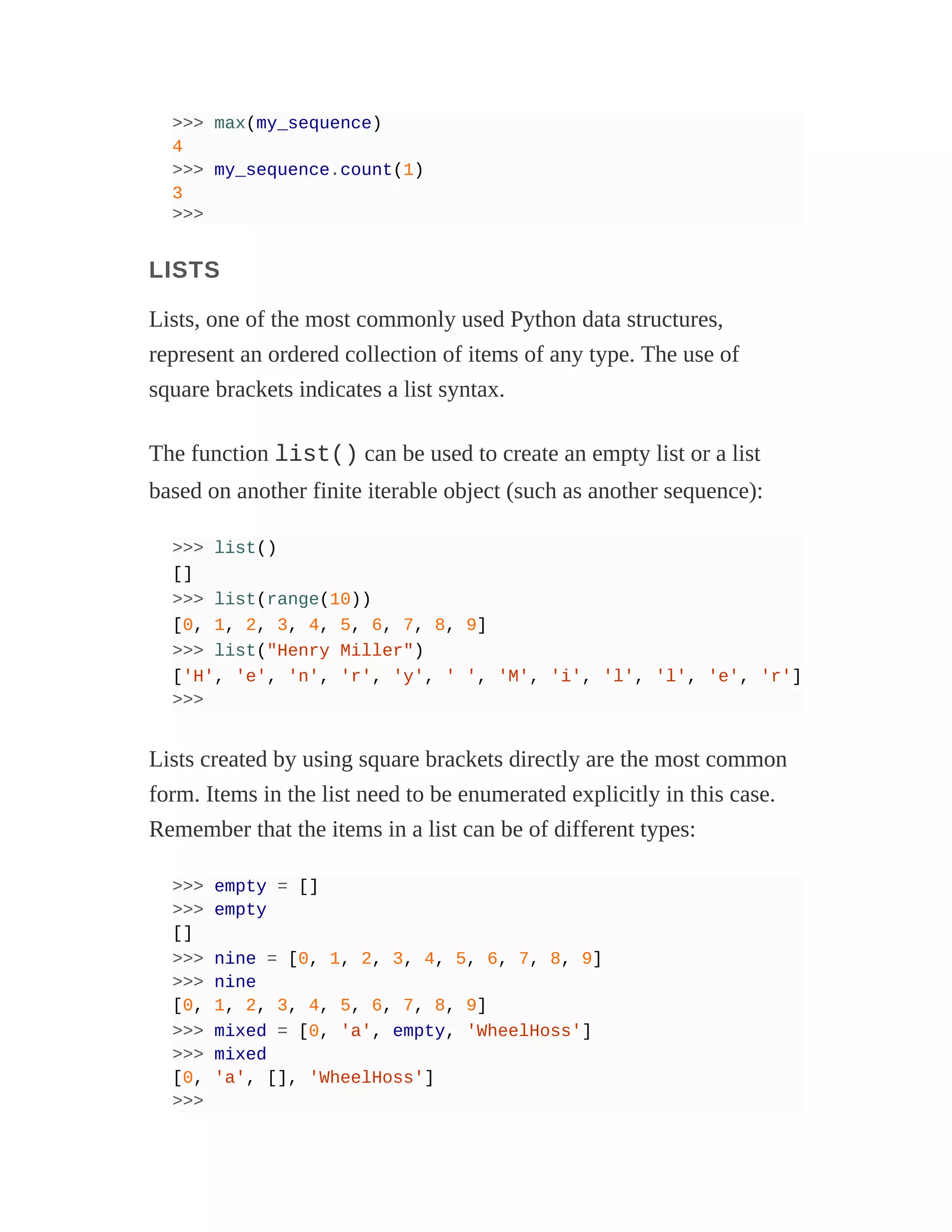 >>> max(my_sequence)
4
>>> my_sequence.count(1)
3
>>>
LISTS
Lists, one of the most commonly used Python data structures,
represent an ordered collection of items of any type. The use of
square brackets indicates a list syntax.
The function list() can be used to create an empty list or a list
based on another finite iterable object (such as another sequence):
>>> list()
[]
>>> list(range(10))
[0, 1, 2, 3, 4, 5, 6, 7, 8, 9]
>>> list("Henry Miller")
['H', 'e', 'n', 'r', 'y', ' ', 'M', 'i', 'l', 'l', 'e', 'r']
>>>
Lists created by using square brackets directly are the most common
form. Items in the list need to be enumerated explicitly in this case.
Remember that the items in a list can be of different types:
>>> empty = []
>>> empty
[]
>>> nine = [0, 1, 2, 3, 4, 5, 6, 7, 8, 9]
>>> nine
[0, 1, 2, 3, 4, 5, 6, 7, 8, 9]
>>> mixed = [0, 'a', empty, 'WheelHoss']
>>> mixed
[0, 'a', [], 'WheelHoss']
>>>
 
