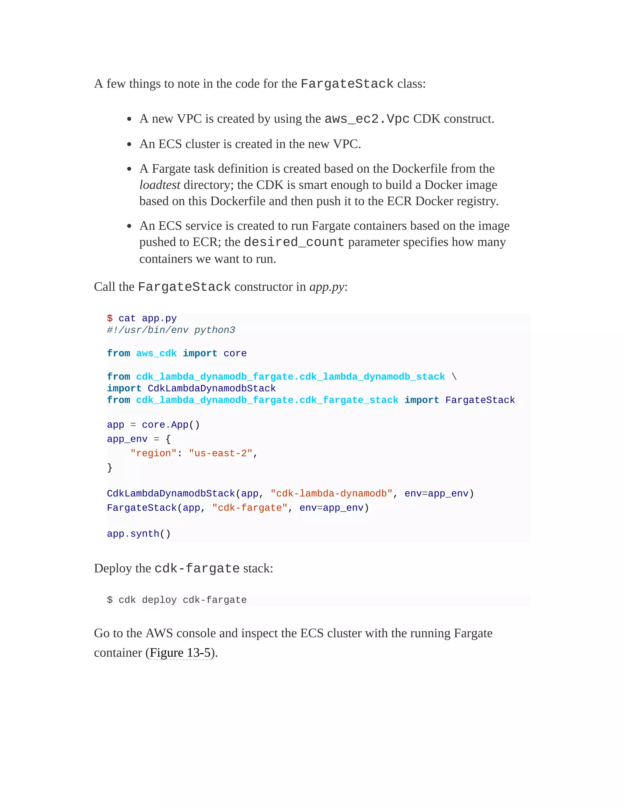 A few things to note in the code for the FargateStack class:
A new VPC is created by using the aws_ec2.Vpc CDK construct.
An ECS cluster is created in the new VPC.
A Fargate task definition is created based on the Dockerfile from the
loadtest directory; the CDK is smart enough to build a Docker image
based on this Dockerfile and then push it to the ECR Docker registry.
An ECS service is created to run Fargate containers based on the image
pushed to ECR; the desired_count parameter specifies how many
containers we want to run.
Call the FargateStack constructor in app.py:
$ cat app.py
#!/usr/bin/env python3
from aws_cdk import core
from cdk_lambda_dynamodb_fargate.cdk_lambda_dynamodb_stack 
import CdkLambdaDynamodbStack
from cdk_lambda_dynamodb_fargate.cdk_fargate_stack import FargateStack
app = core.App()
app_env = {
"region": "us-east-2",
}
CdkLambdaDynamodbStack(app, "cdk-lambda-dynamodb", env=app_env)
FargateStack(app, "cdk-fargate", env=app_env)
app.synth()
Deploy the cdk-fargate stack:
$ cdk deploy cdk-fargate
Go to the AWS console and inspect the ECS cluster with the running Fargate
container (Figure 13-5).
 