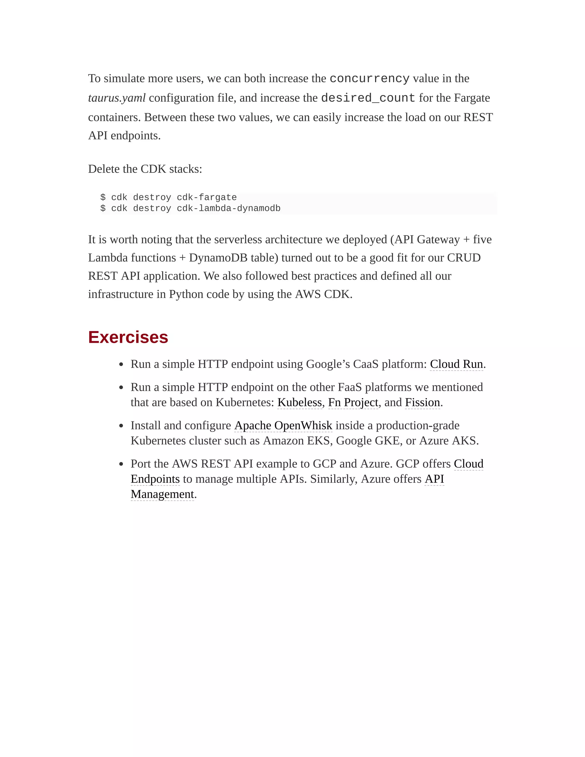 To simulate more users, we can both increase the concurrency value in the
taurus.yaml configuration file, and increase the desired_count for the Fargate
containers. Between these two values, we can easily increase the load on our REST
API endpoints.
Delete the CDK stacks:
$ cdk destroy cdk-fargate
$ cdk destroy cdk-lambda-dynamodb
It is worth noting that the serverless architecture we deployed (API Gateway + five
Lambda functions + DynamoDB table) turned out to be a good fit for our CRUD
REST API application. We also followed best practices and defined all our
infrastructure in Python code by using the AWS CDK.
Exercises
Run a simple HTTP endpoint using Google’s CaaS platform: Cloud Run.
Run a simple HTTP endpoint on the other FaaS platforms we mentioned
that are based on Kubernetes: Kubeless, Fn Project, and Fission.
Install and configure Apache OpenWhisk inside a production-grade
Kubernetes cluster such as Amazon EKS, Google GKE, or Azure AKS.
Port the AWS REST API example to GCP and Azure. GCP offers Cloud
Endpoints to manage multiple APIs. Similarly, Azure offers API
Management.
 