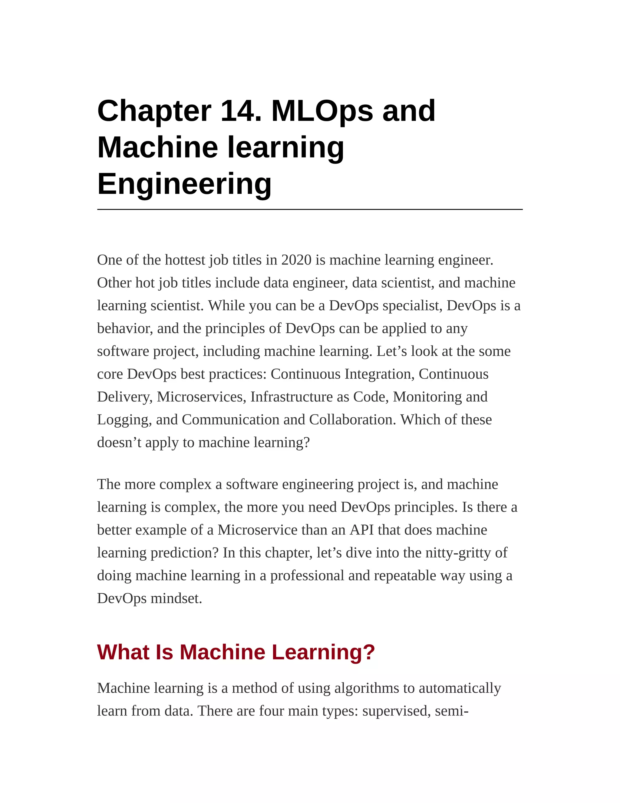 Chapter 14. MLOps and
Machine learning
Engineering
One of the hottest job titles in 2020 is machine learning engineer.
Other hot job titles include data engineer, data scientist, and machine
learning scientist. While you can be a DevOps specialist, DevOps is a
behavior, and the principles of DevOps can be applied to any
software project, including machine learning. Let’s look at the some
core DevOps best practices: Continuous Integration, Continuous
Delivery, Microservices, Infrastructure as Code, Monitoring and
Logging, and Communication and Collaboration. Which of these
doesn’t apply to machine learning?
The more complex a software engineering project is, and machine
learning is complex, the more you need DevOps principles. Is there a
better example of a Microservice than an API that does machine
learning prediction? In this chapter, let’s dive into the nitty-gritty of
doing machine learning in a professional and repeatable way using a
DevOps mindset.
What Is Machine Learning?
Machine learning is a method of using algorithms to automatically
learn from data. There are four main types: supervised, semi-
 