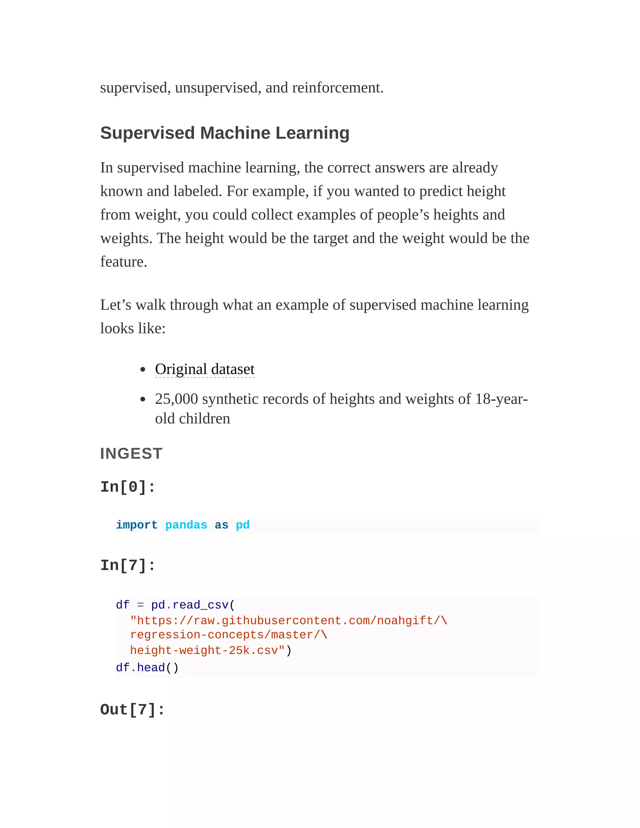 supervised, unsupervised, and reinforcement.
Supervised Machine Learning
In supervised machine learning, the correct answers are already
known and labeled. For example, if you wanted to predict height
from weight, you could collect examples of people’s heights and
weights. The height would be the target and the weight would be the
feature.
Let’s walk through what an example of supervised machine learning
looks like:
Original dataset
25,000 synthetic records of heights and weights of 18-year-
old children
INGEST
In[0]:
import pandas as pd
In[7]:
df = pd.read_csv(
"https://raw.githubusercontent.com/noahgift/
regression-concepts/master/
height-weight-25k.csv")
df.head()
Out[7]:
 