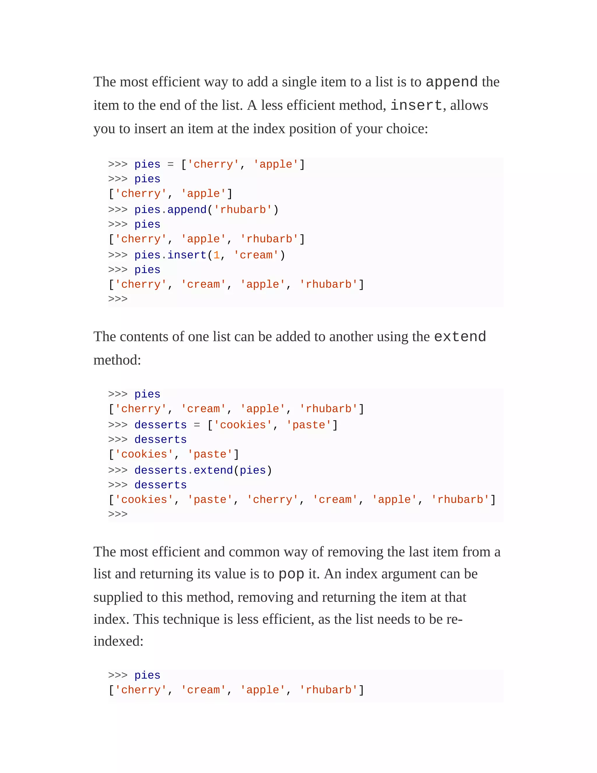 The most efficient way to add a single item to a list is to append the
item to the end of the list. A less efficient method, insert, allows
you to insert an item at the index position of your choice:
>>> pies = ['cherry', 'apple']
>>> pies
['cherry', 'apple']
>>> pies.append('rhubarb')
>>> pies
['cherry', 'apple', 'rhubarb']
>>> pies.insert(1, 'cream')
>>> pies
['cherry', 'cream', 'apple', 'rhubarb']
>>>
The contents of one list can be added to another using the extend
method:
>>> pies
['cherry', 'cream', 'apple', 'rhubarb']
>>> desserts = ['cookies', 'paste']
>>> desserts
['cookies', 'paste']
>>> desserts.extend(pies)
>>> desserts
['cookies', 'paste', 'cherry', 'cream', 'apple', 'rhubarb']
>>>
The most efficient and common way of removing the last item from a
list and returning its value is to pop it. An index argument can be
supplied to this method, removing and returning the item at that
index. This technique is less efficient, as the list needs to be re-
indexed:
>>> pies
['cherry', 'cream', 'apple', 'rhubarb']
 