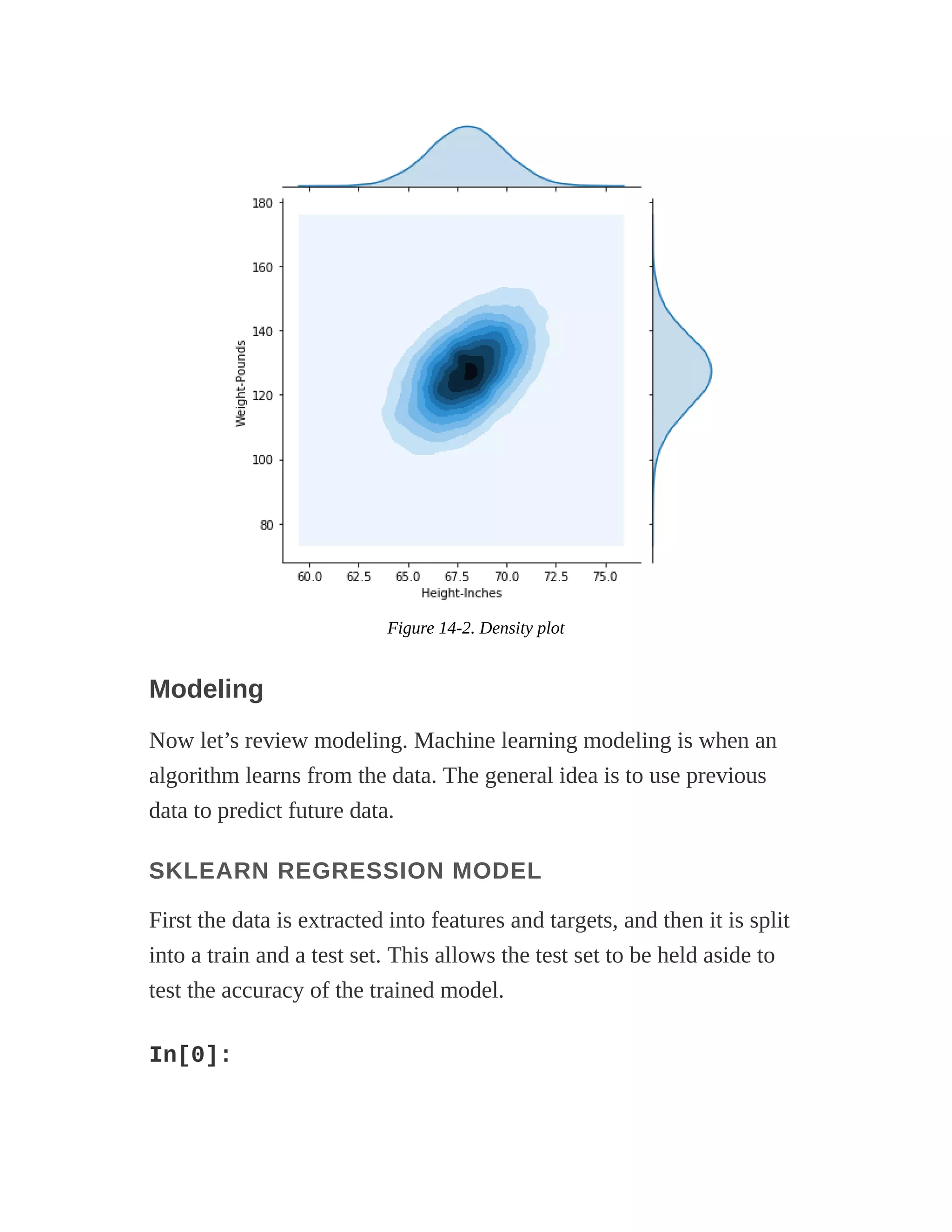 Figure 14-2. Density plot
Modeling
Now let’s review modeling. Machine learning modeling is when an
algorithm learns from the data. The general idea is to use previous
data to predict future data.
SKLEARN REGRESSION MODEL
First the data is extracted into features and targets, and then it is split
into a train and a test set. This allows the test set to be held aside to
test the accuracy of the trained model.
In[0]:
 