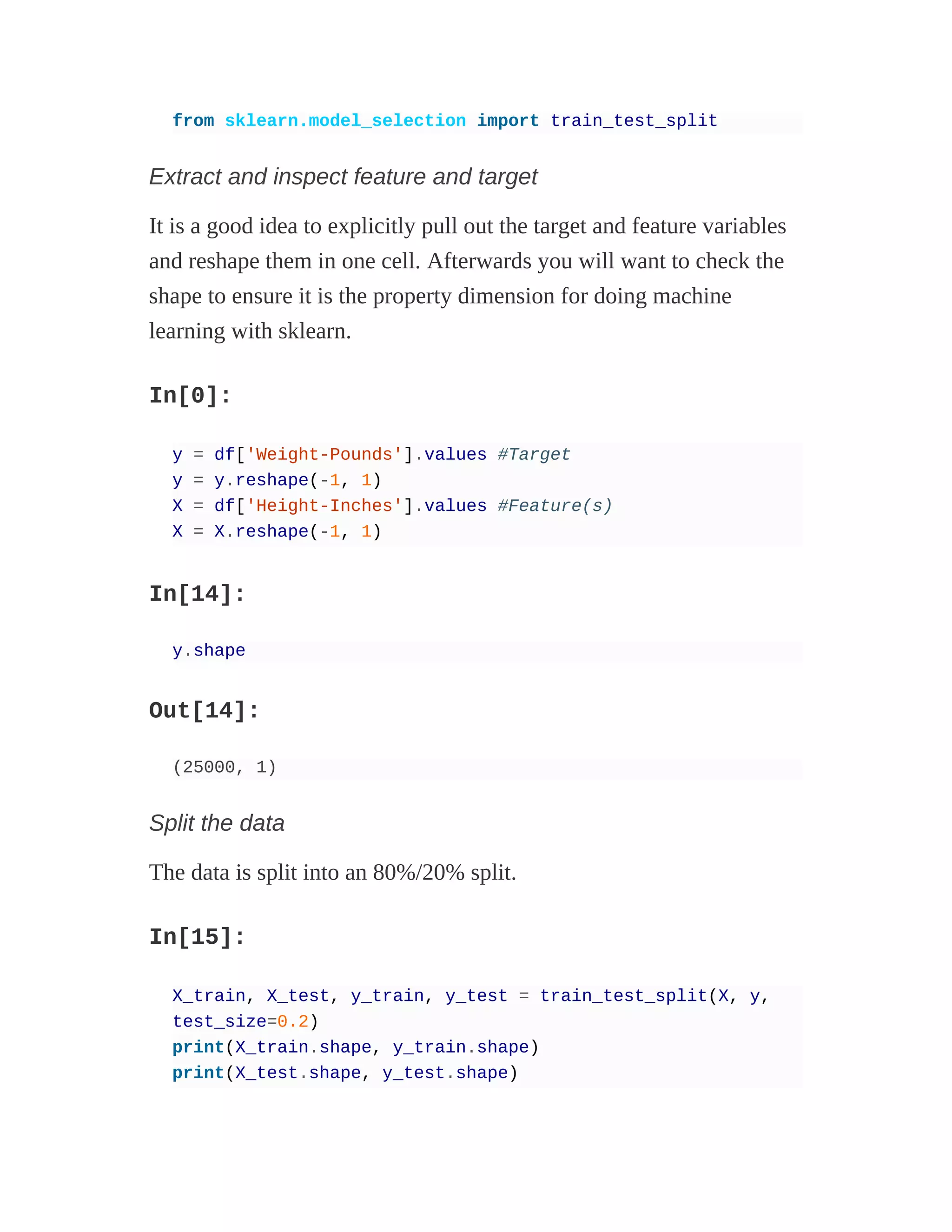 from sklearn.model_selection import train_test_split
Extract and inspect feature and target
It is a good idea to explicitly pull out the target and feature variables
and reshape them in one cell. Afterwards you will want to check the
shape to ensure it is the property dimension for doing machine
learning with sklearn.
In[0]:
y = df['Weight-Pounds'].values #Target
y = y.reshape(-1, 1)
X = df['Height-Inches'].values #Feature(s)
X = X.reshape(-1, 1)
In[14]:
y.shape
Out[14]:
(25000, 1)
Split the data
The data is split into an 80%/20% split.
In[15]:
X_train, X_test, y_train, y_test = train_test_split(X, y,
test_size=0.2)
print(X_train.shape, y_train.shape)
print(X_test.shape, y_test.shape)
 