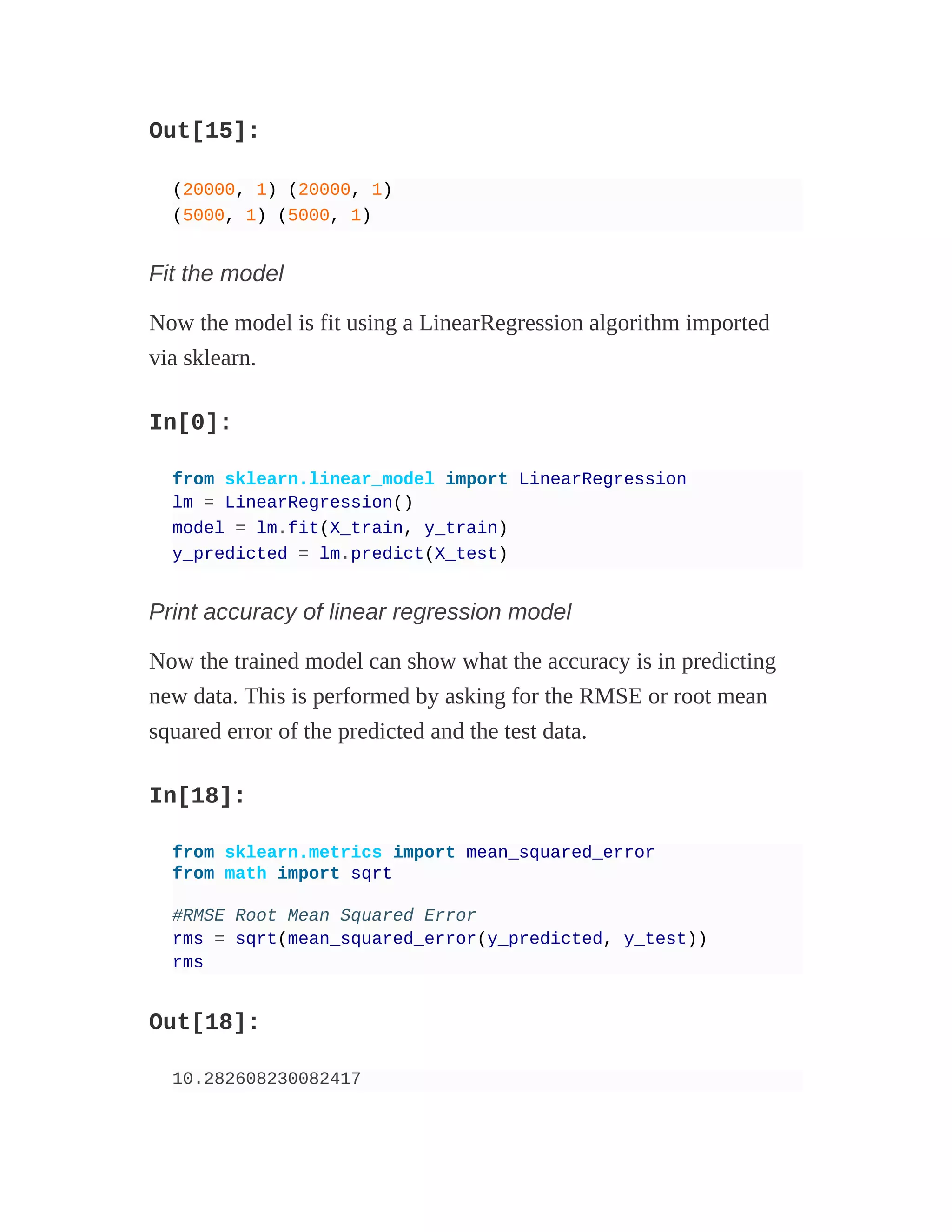 Out[15]:
(20000, 1) (20000, 1)
(5000, 1) (5000, 1)
Fit the model
Now the model is fit using a LinearRegression algorithm imported
via sklearn.
In[0]:
from sklearn.linear_model import LinearRegression
lm = LinearRegression()
model = lm.fit(X_train, y_train)
y_predicted = lm.predict(X_test)
Print accuracy of linear regression model
Now the trained model can show what the accuracy is in predicting
new data. This is performed by asking for the RMSE or root mean
squared error of the predicted and the test data.
In[18]:
from sklearn.metrics import mean_squared_error
from math import sqrt
#RMSE Root Mean Squared Error
rms = sqrt(mean_squared_error(y_predicted, y_test))
rms
Out[18]:
10.282608230082417
 