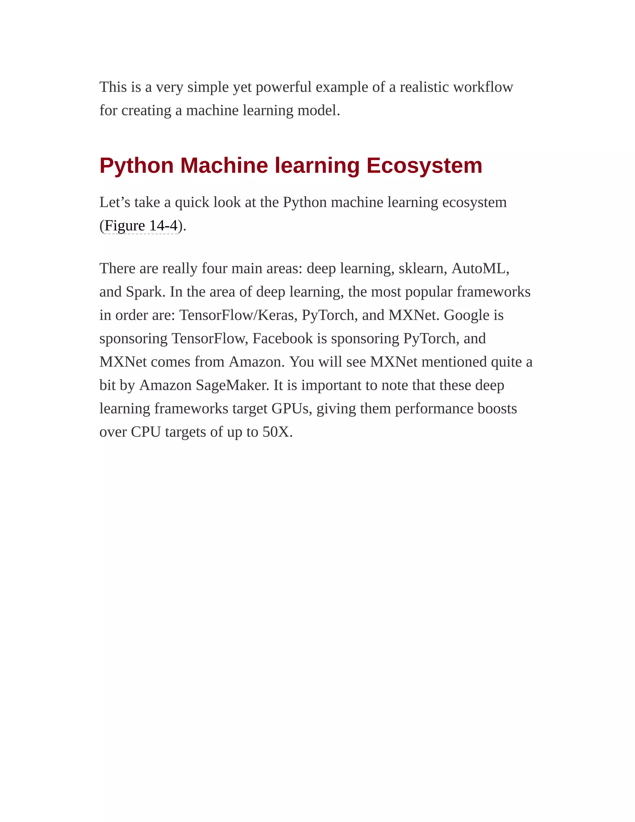 This is a very simple yet powerful example of a realistic workflow
for creating a machine learning model.
Python Machine learning Ecosystem
Let’s take a quick look at the Python machine learning ecosystem
(Figure 14-4).
There are really four main areas: deep learning, sklearn, AutoML,
and Spark. In the area of deep learning, the most popular frameworks
in order are: TensorFlow/Keras, PyTorch, and MXNet. Google is
sponsoring TensorFlow, Facebook is sponsoring PyTorch, and
MXNet comes from Amazon. You will see MXNet mentioned quite a
bit by Amazon SageMaker. It is important to note that these deep
learning frameworks target GPUs, giving them performance boosts
over CPU targets of up to 50X.
 