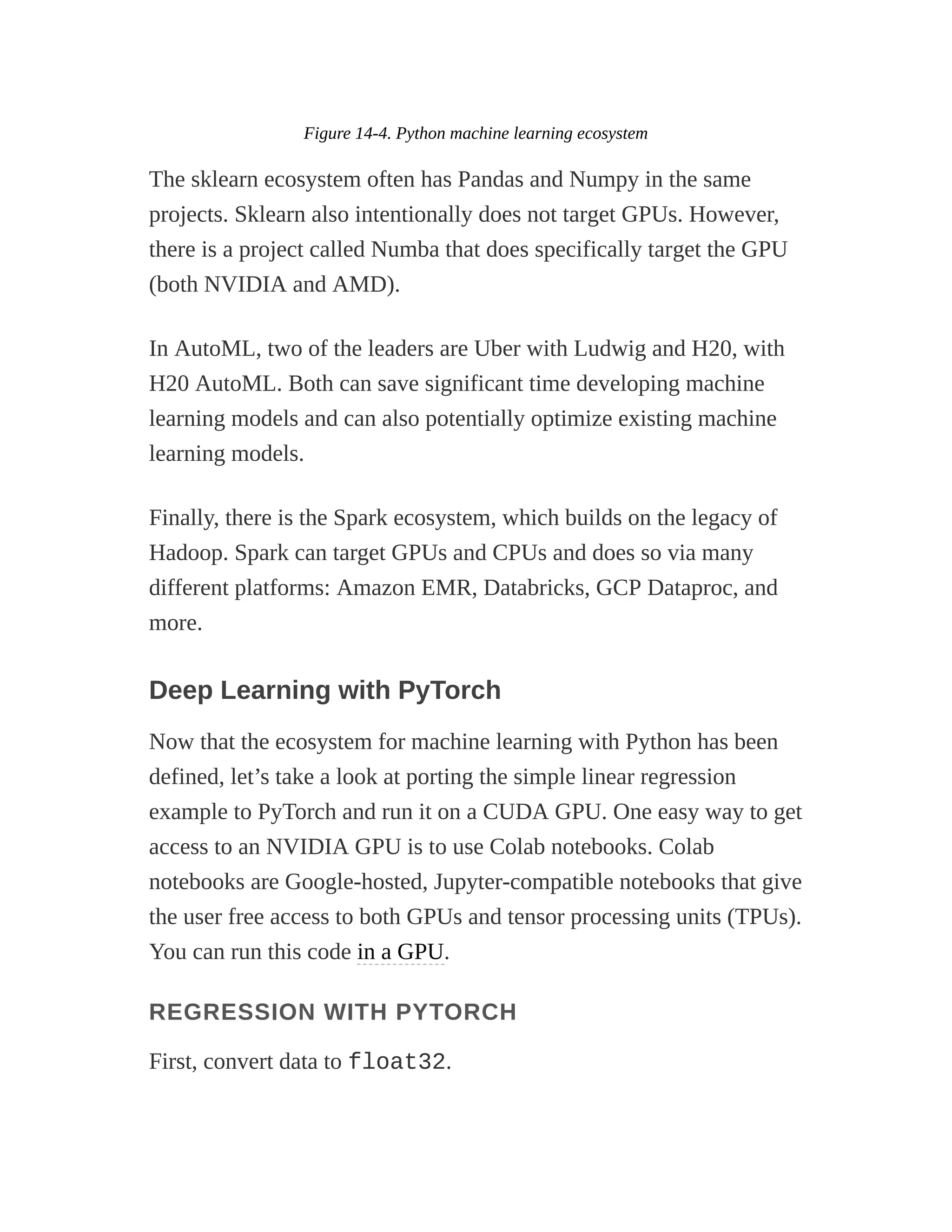 Figure 14-4. Python machine learning ecosystem
The sklearn ecosystem often has Pandas and Numpy in the same
projects. Sklearn also intentionally does not target GPUs. However,
there is a project called Numba that does specifically target the GPU
(both NVIDIA and AMD).
In AutoML, two of the leaders are Uber with Ludwig and H20, with
H20 AutoML. Both can save significant time developing machine
learning models and can also potentially optimize existing machine
learning models.
Finally, there is the Spark ecosystem, which builds on the legacy of
Hadoop. Spark can target GPUs and CPUs and does so via many
different platforms: Amazon EMR, Databricks, GCP Dataproc, and
more.
Deep Learning with PyTorch
Now that the ecosystem for machine learning with Python has been
defined, let’s take a look at porting the simple linear regression
example to PyTorch and run it on a CUDA GPU. One easy way to get
access to an NVIDIA GPU is to use Colab notebooks. Colab
notebooks are Google-hosted, Jupyter-compatible notebooks that give
the user free access to both GPUs and tensor processing units (TPUs).
You can run this code in a GPU.
REGRESSION WITH PYTORCH
First, convert data to float32.
 