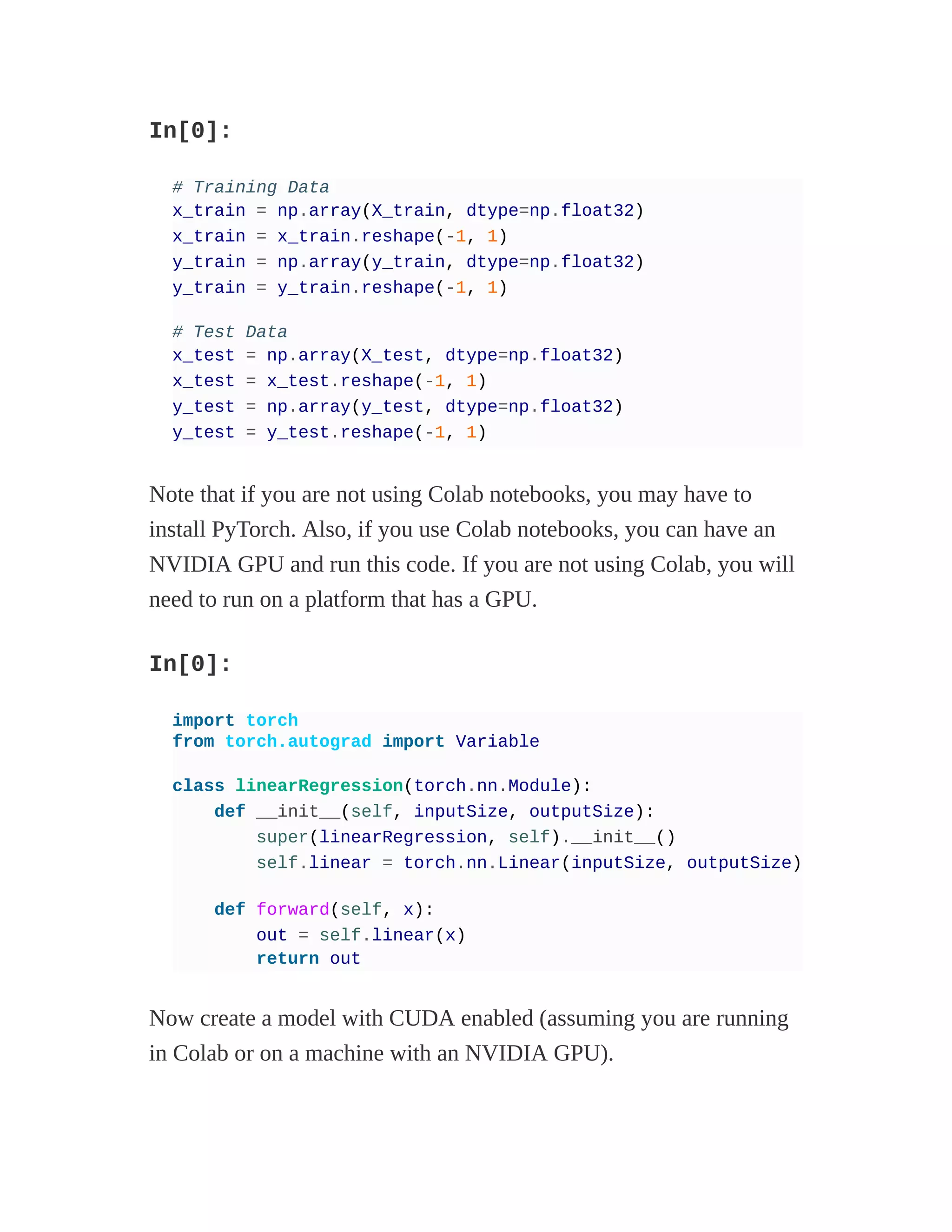 In[0]:
# Training Data
x_train = np.array(X_train, dtype=np.float32)
x_train = x_train.reshape(-1, 1)
y_train = np.array(y_train, dtype=np.float32)
y_train = y_train.reshape(-1, 1)
# Test Data
x_test = np.array(X_test, dtype=np.float32)
x_test = x_test.reshape(-1, 1)
y_test = np.array(y_test, dtype=np.float32)
y_test = y_test.reshape(-1, 1)
Note that if you are not using Colab notebooks, you may have to
install PyTorch. Also, if you use Colab notebooks, you can have an
NVIDIA GPU and run this code. If you are not using Colab, you will
need to run on a platform that has a GPU.
In[0]:
import torch
from torch.autograd import Variable
class linearRegression(torch.nn.Module):
def __init__(self, inputSize, outputSize):
super(linearRegression, self).__init__()
self.linear = torch.nn.Linear(inputSize, outputSize)
def forward(self, x):
out = self.linear(x)
return out
Now create a model with CUDA enabled (assuming you are running
in Colab or on a machine with an NVIDIA GPU).
 