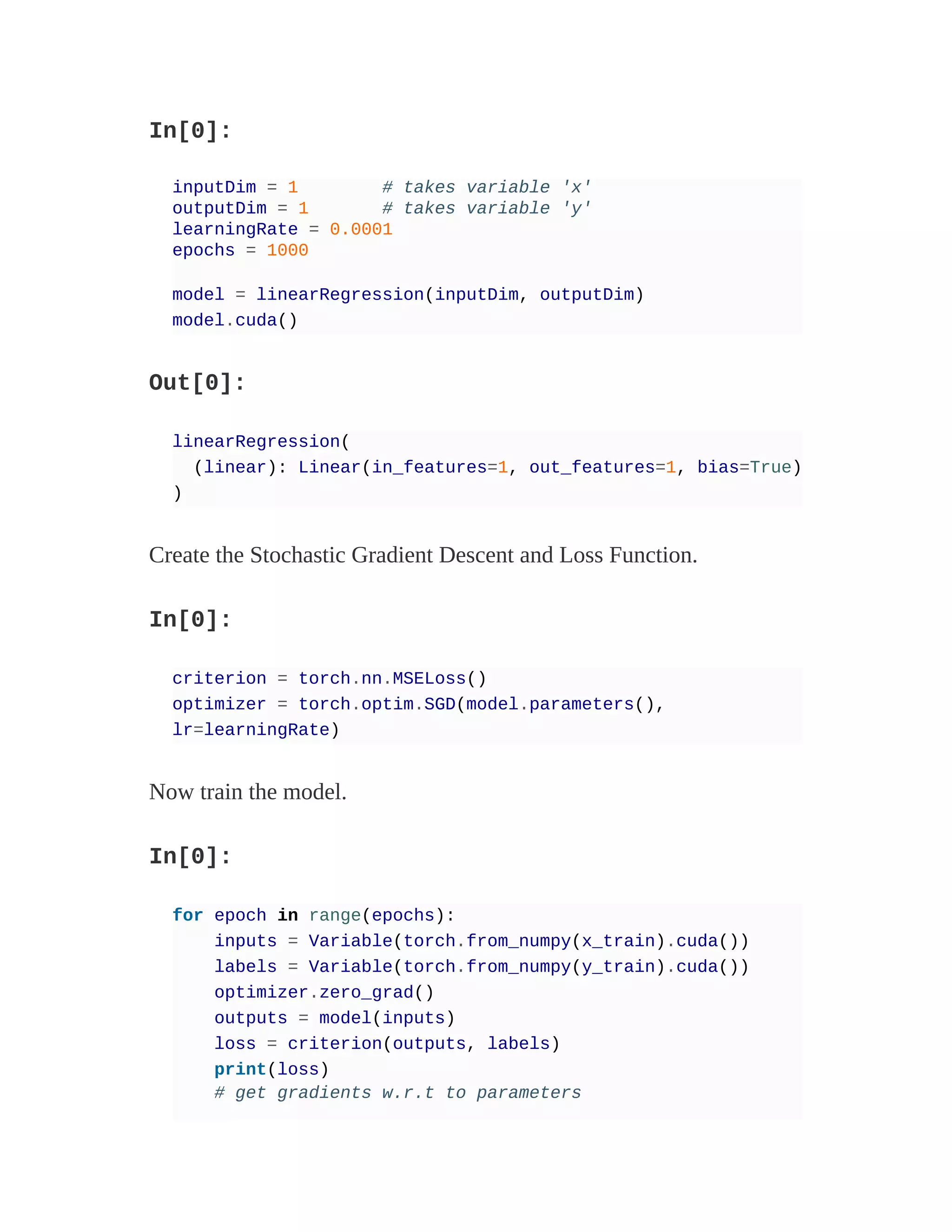 In[0]:
inputDim = 1 # takes variable 'x'
outputDim = 1 # takes variable 'y'
learningRate = 0.0001
epochs = 1000
model = linearRegression(inputDim, outputDim)
model.cuda()
Out[0]:
linearRegression(
(linear): Linear(in_features=1, out_features=1, bias=True)
)
Create the Stochastic Gradient Descent and Loss Function.
In[0]:
criterion = torch.nn.MSELoss()
optimizer = torch.optim.SGD(model.parameters(),
lr=learningRate)
Now train the model.
In[0]:
for epoch in range(epochs):
inputs = Variable(torch.from_numpy(x_train).cuda())
labels = Variable(torch.from_numpy(y_train).cuda())
optimizer.zero_grad()
outputs = model(inputs)
loss = criterion(outputs, labels)
print(loss)
# get gradients w.r.t to parameters
 