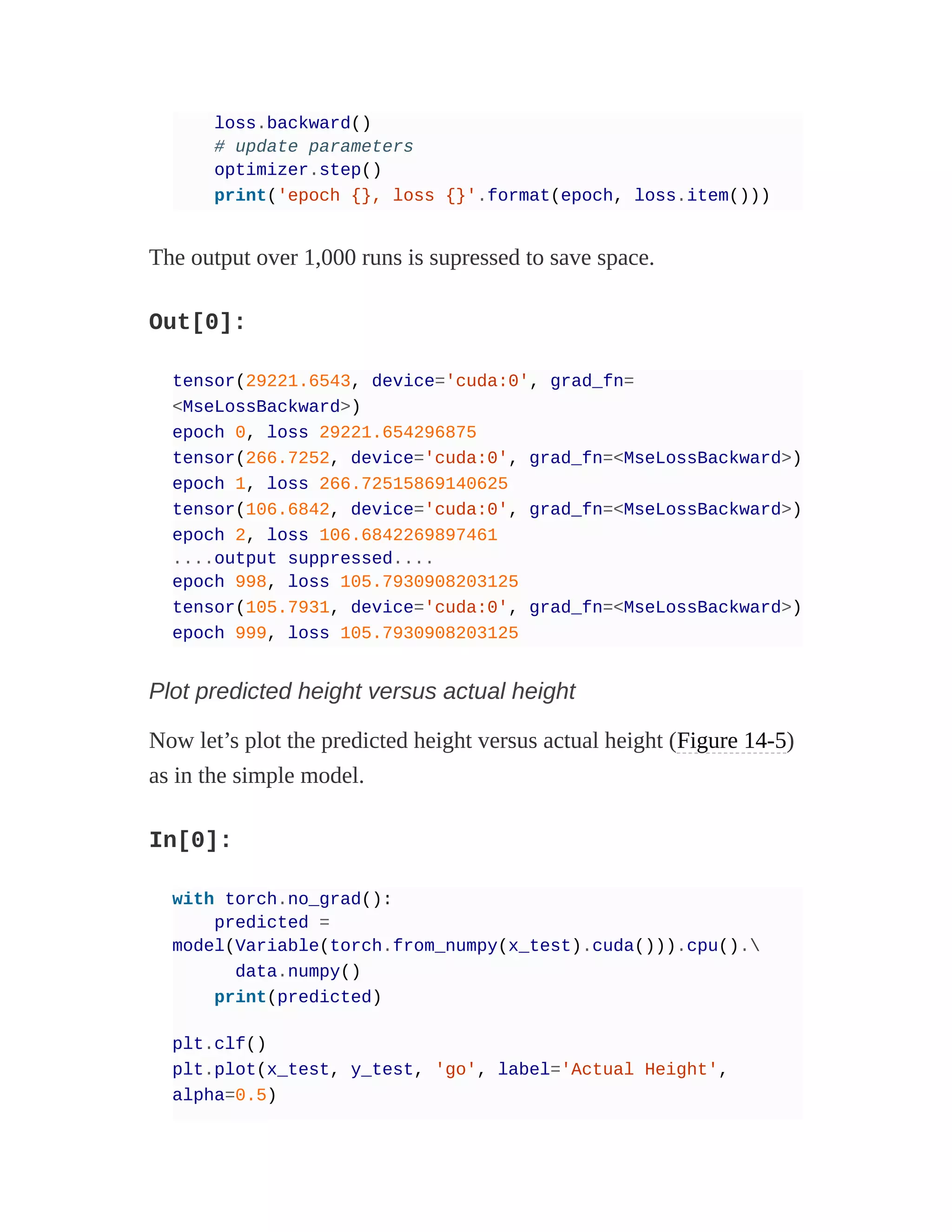 loss.backward()
# update parameters
optimizer.step()
print('epoch {}, loss {}'.format(epoch, loss.item()))
The output over 1,000 runs is supressed to save space.
Out[0]:
tensor(29221.6543, device='cuda:0', grad_fn=
<MseLossBackward>)
epoch 0, loss 29221.654296875
tensor(266.7252, device='cuda:0', grad_fn=<MseLossBackward>)
epoch 1, loss 266.72515869140625
tensor(106.6842, device='cuda:0', grad_fn=<MseLossBackward>)
epoch 2, loss 106.6842269897461
....output suppressed....
epoch 998, loss 105.7930908203125
tensor(105.7931, device='cuda:0', grad_fn=<MseLossBackward>)
epoch 999, loss 105.7930908203125
Plot predicted height versus actual height
Now let’s plot the predicted height versus actual height (Figure 14-5)
as in the simple model.
In[0]:
with torch.no_grad():
predicted =
model(Variable(torch.from_numpy(x_test).cuda())).cpu().
data.numpy()
print(predicted)
plt.clf()
plt.plot(x_test, y_test, 'go', label='Actual Height',
alpha=0.5)
 