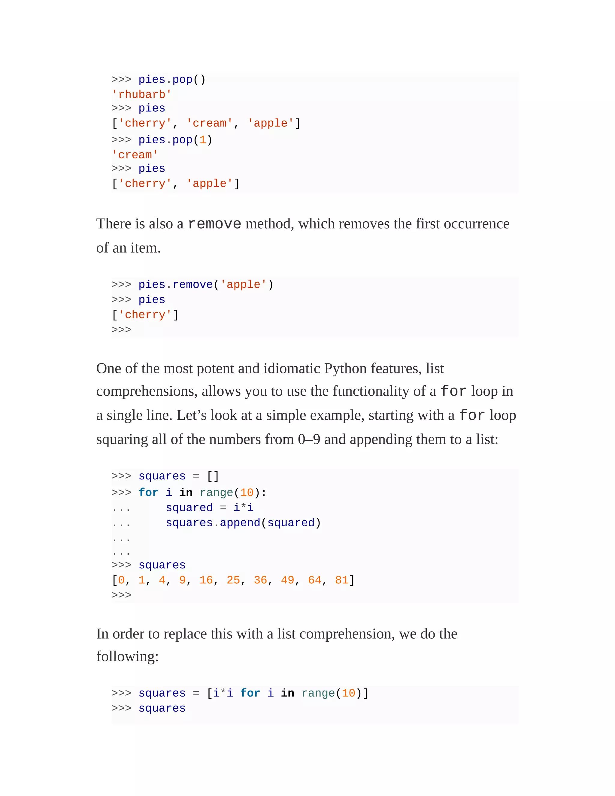 >>> pies.pop()
'rhubarb'
>>> pies
['cherry', 'cream', 'apple']
>>> pies.pop(1)
'cream'
>>> pies
['cherry', 'apple']
There is also a remove method, which removes the first occurrence
of an item.
>>> pies.remove('apple')
>>> pies
['cherry']
>>>
One of the most potent and idiomatic Python features, list
comprehensions, allows you to use the functionality of a for loop in
a single line. Let’s look at a simple example, starting with a for loop
squaring all of the numbers from 0–9 and appending them to a list:
>>> squares = []
>>> for i in range(10):
... squared = i*i
... squares.append(squared)
...
...
>>> squares
[0, 1, 4, 9, 16, 25, 36, 49, 64, 81]
>>>
In order to replace this with a list comprehension, we do the
following:
>>> squares = [i*i for i in range(10)]
>>> squares
 