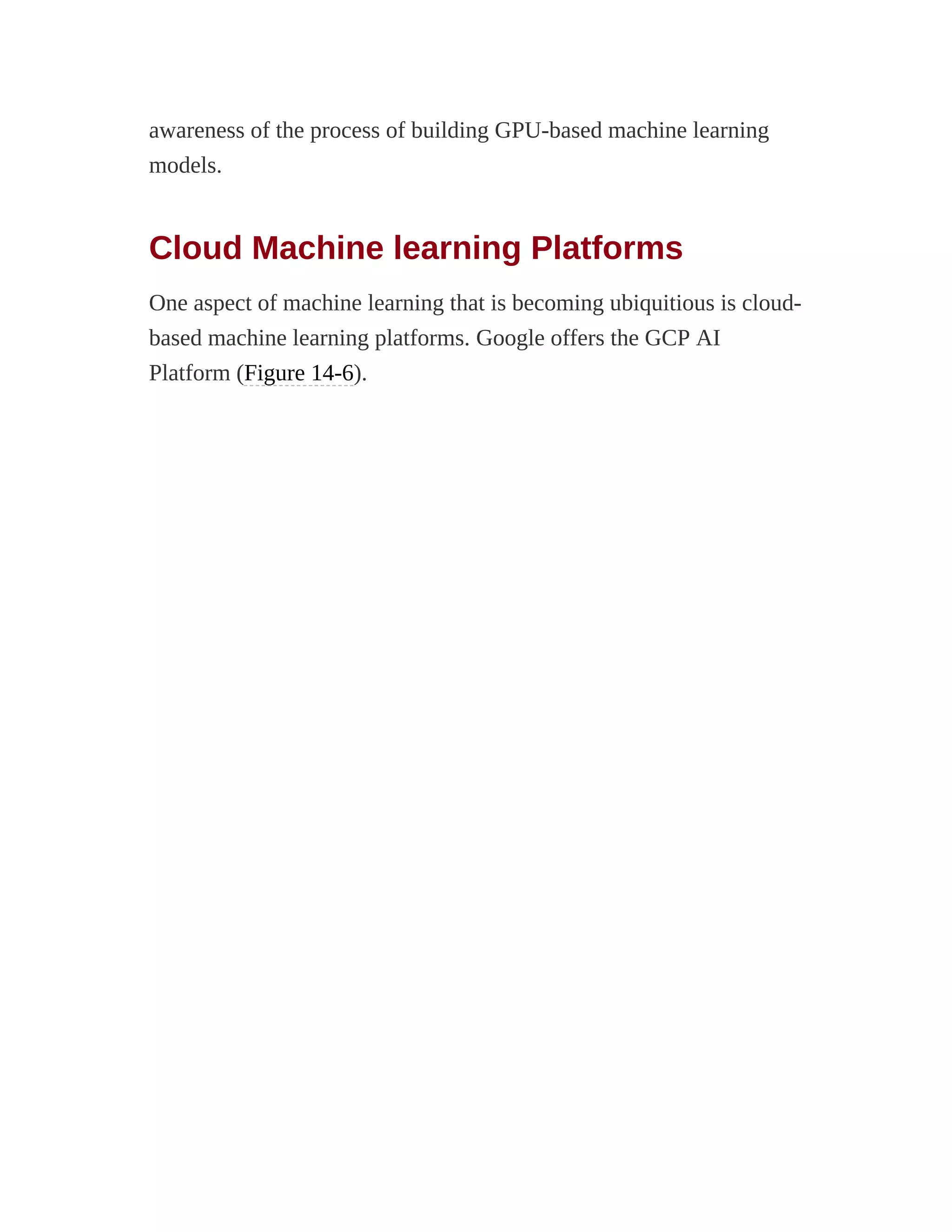 awareness of the process of building GPU-based machine learning
models.
Cloud Machine learning Platforms
One aspect of machine learning that is becoming ubiquitious is cloud-
based machine learning platforms. Google offers the GCP AI
Platform (Figure 14-6).
 