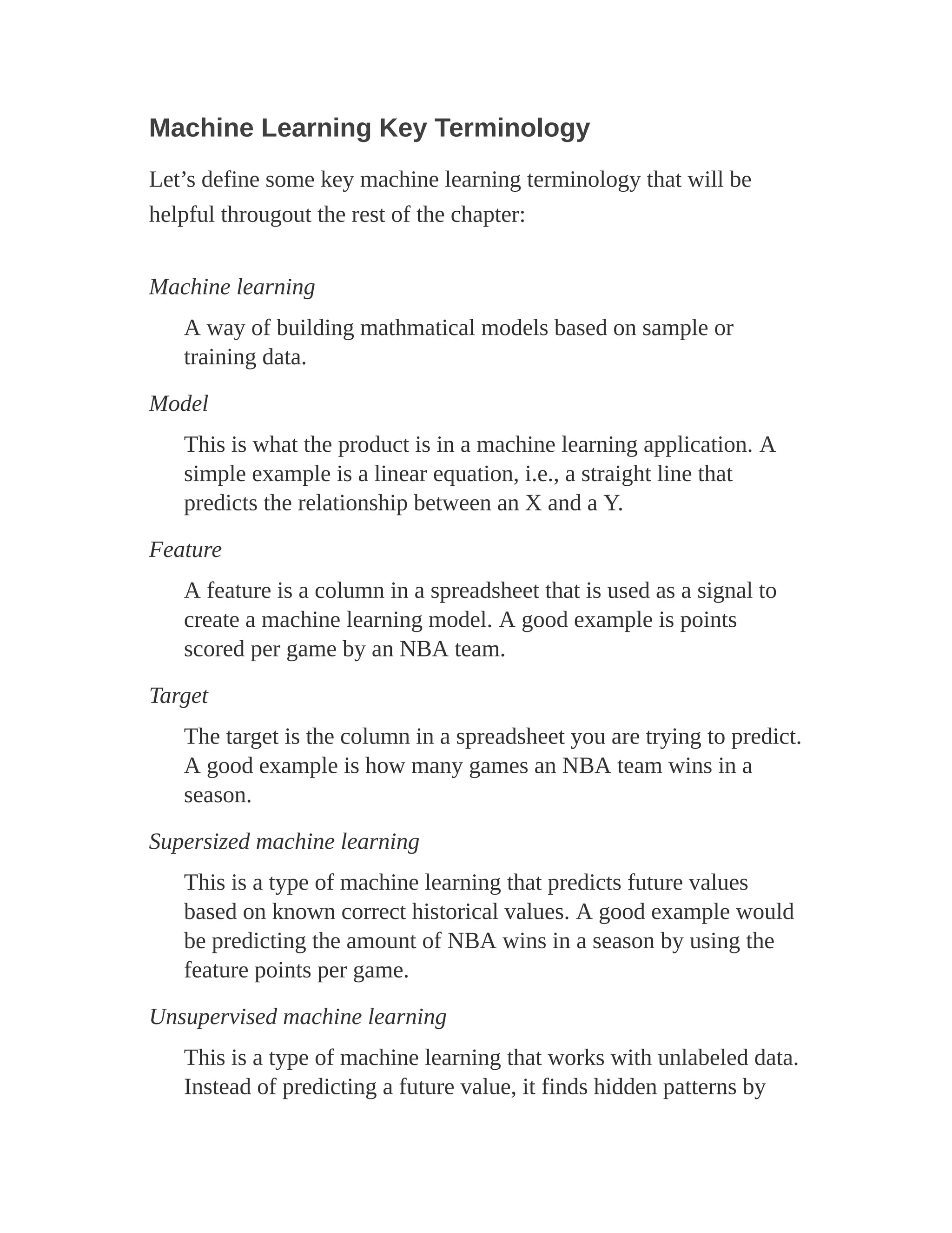 Machine Learning Key Terminology
Let’s define some key machine learning terminology that will be
helpful througout the rest of the chapter:
Machine learning
A way of building mathmatical models based on sample or
training data.
Model
This is what the product is in a machine learning application. A
simple example is a linear equation, i.e., a straight line that
predicts the relationship between an X and a Y.
Feature
A feature is a column in a spreadsheet that is used as a signal to
create a machine learning model. A good example is points
scored per game by an NBA team.
Target
The target is the column in a spreadsheet you are trying to predict.
A good example is how many games an NBA team wins in a
season.
Supersized machine learning
This is a type of machine learning that predicts future values
based on known correct historical values. A good example would
be predicting the amount of NBA wins in a season by using the
feature points per game.
Unsupervised machine learning
This is a type of machine learning that works with unlabeled data.
Instead of predicting a future value, it finds hidden patterns by
 