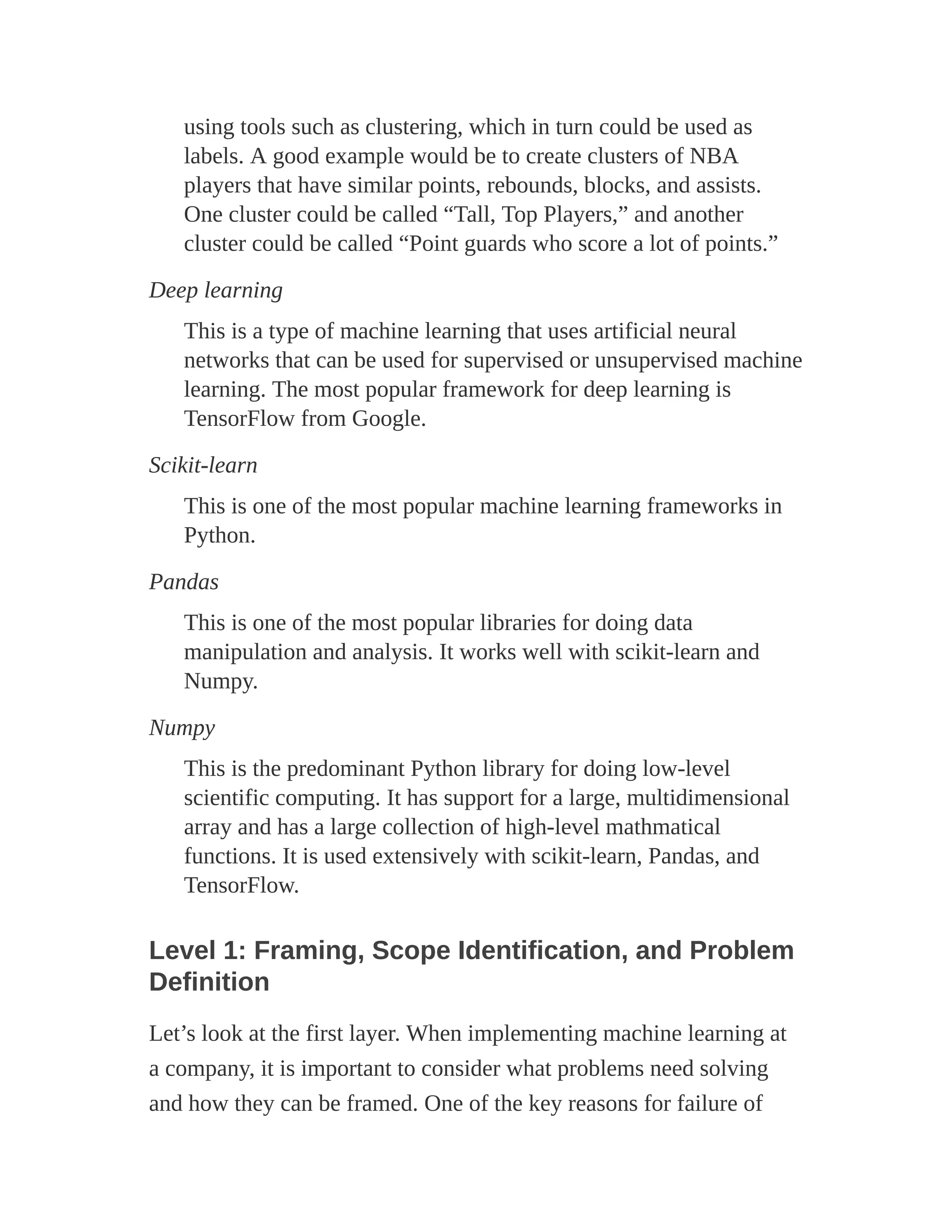 using tools such as clustering, which in turn could be used as
labels. A good example would be to create clusters of NBA
players that have similar points, rebounds, blocks, and assists.
One cluster could be called “Tall, Top Players,” and another
cluster could be called “Point guards who score a lot of points.”
Deep learning
This is a type of machine learning that uses artificial neural
networks that can be used for supervised or unsupervised machine
learning. The most popular framework for deep learning is
TensorFlow from Google.
Scikit-learn
This is one of the most popular machine learning frameworks in
Python.
Pandas
This is one of the most popular libraries for doing data
manipulation and analysis. It works well with scikit-learn and
Numpy.
Numpy
This is the predominant Python library for doing low-level
scientific computing. It has support for a large, multidimensional
array and has a large collection of high-level mathmatical
functions. It is used extensively with scikit-learn, Pandas, and
TensorFlow.
Level 1: Framing, Scope Identification, and Problem
Definition
Let’s look at the first layer. When implementing machine learning at
a company, it is important to consider what problems need solving
and how they can be framed. One of the key reasons for failure of
 