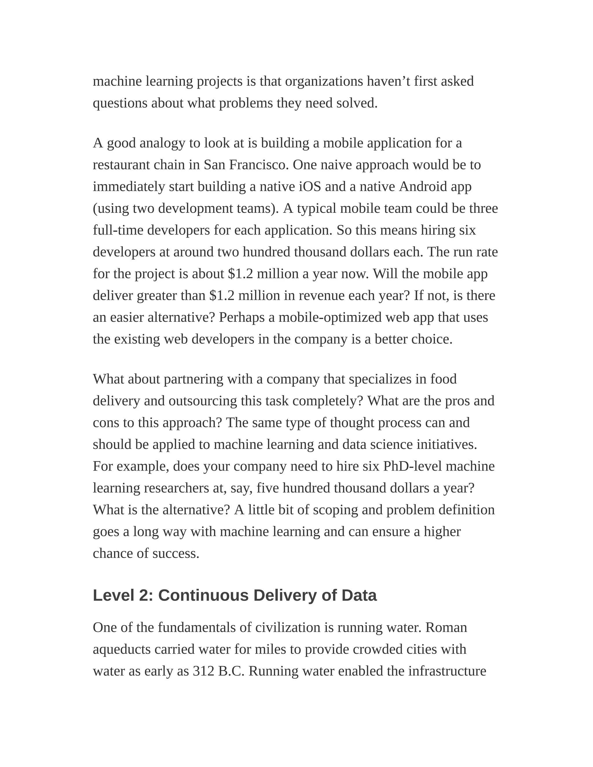 machine learning projects is that organizations haven’t first asked
questions about what problems they need solved.
A good analogy to look at is building a mobile application for a
restaurant chain in San Francisco. One naive approach would be to
immediately start building a native iOS and a native Android app
(using two development teams). A typical mobile team could be three
full-time developers for each application. So this means hiring six
developers at around two hundred thousand dollars each. The run rate
for the project is about $1.2 million a year now. Will the mobile app
deliver greater than $1.2 million in revenue each year? If not, is there
an easier alternative? Perhaps a mobile-optimized web app that uses
the existing web developers in the company is a better choice.
What about partnering with a company that specializes in food
delivery and outsourcing this task completely? What are the pros and
cons to this approach? The same type of thought process can and
should be applied to machine learning and data science initiatives.
For example, does your company need to hire six PhD-level machine
learning researchers at, say, five hundred thousand dollars a year?
What is the alternative? A little bit of scoping and problem definition
goes a long way with machine learning and can ensure a higher
chance of success.
Level 2: Continuous Delivery of Data
One of the fundamentals of civilization is running water. Roman
aqueducts carried water for miles to provide crowded cities with
water as early as 312 B.C. Running water enabled the infrastructure
 