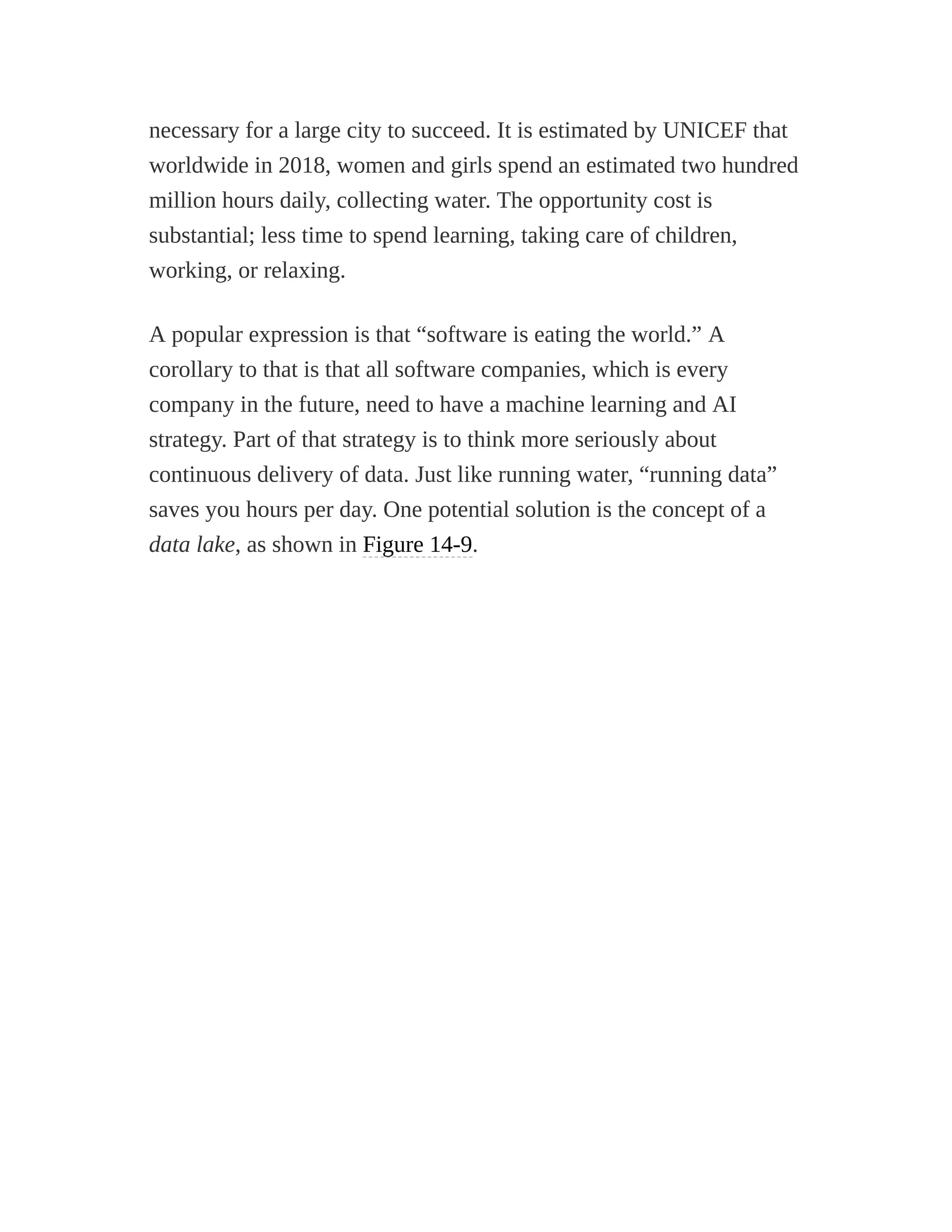 necessary for a large city to succeed. It is estimated by UNICEF that
worldwide in 2018, women and girls spend an estimated two hundred
million hours daily, collecting water. The opportunity cost is
substantial; less time to spend learning, taking care of children,
working, or relaxing.
A popular expression is that “software is eating the world.” A
corollary to that is that all software companies, which is every
company in the future, need to have a machine learning and AI
strategy. Part of that strategy is to think more seriously about
continuous delivery of data. Just like running water, “running data”
saves you hours per day. One potential solution is the concept of a
data lake, as shown in Figure 14-9.
 