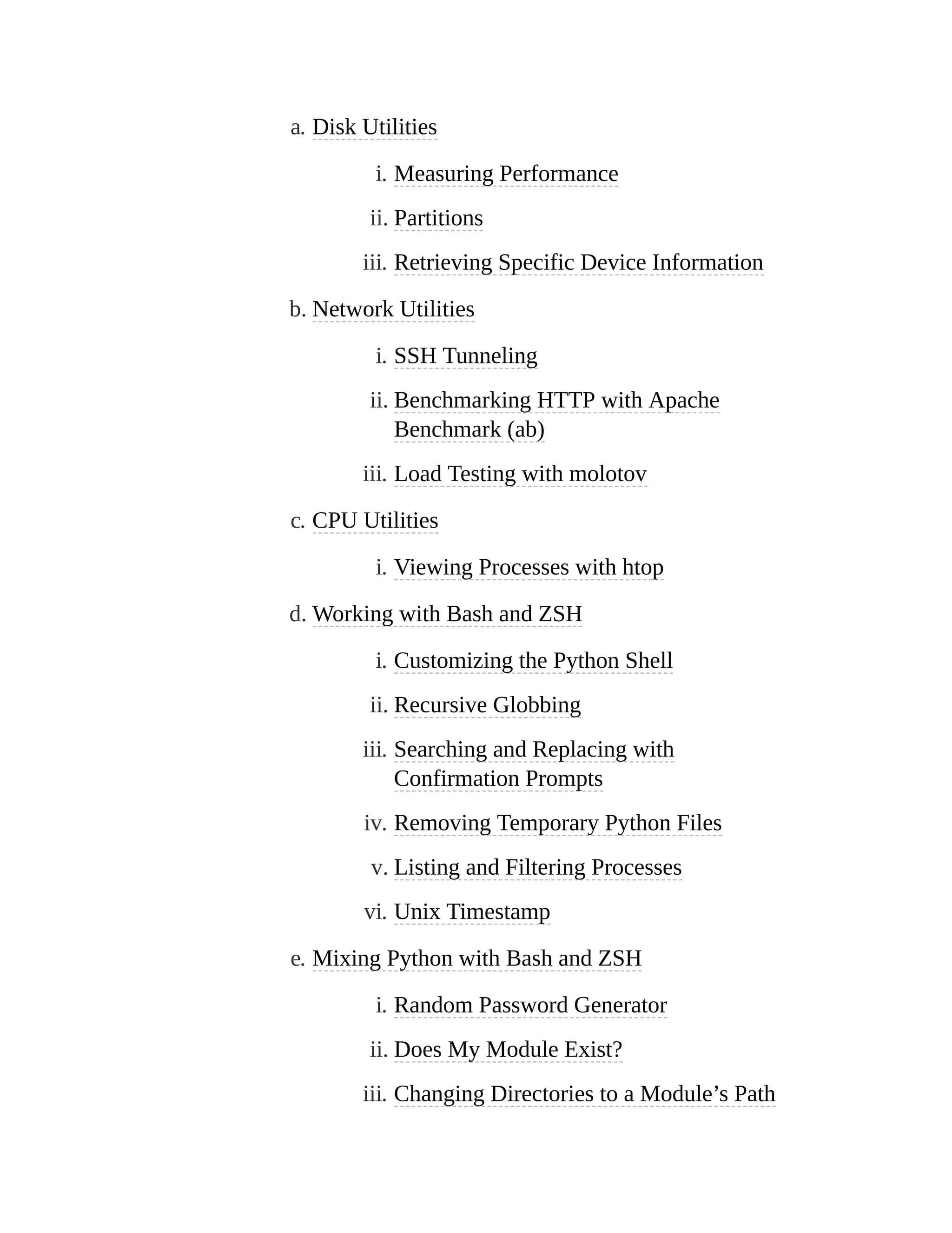 a. Disk Utilities
i. Measuring Performance
ii. Partitions
iii. Retrieving Specific Device Information
b. Network Utilities
i. SSH Tunneling
ii. Benchmarking HTTP with Apache
Benchmark (ab)
iii. Load Testing with molotov
c. CPU Utilities
i. Viewing Processes with htop
d. Working with Bash and ZSH
i. Customizing the Python Shell
ii. Recursive Globbing
iii. Searching and Replacing with
Confirmation Prompts
iv. Removing Temporary Python Files
v. Listing and Filtering Processes
vi. Unix Timestamp
e. Mixing Python with Bash and ZSH
i. Random Password Generator
ii. Does My Module Exist?
iii. Changing Directories to a Module’s Path
 
