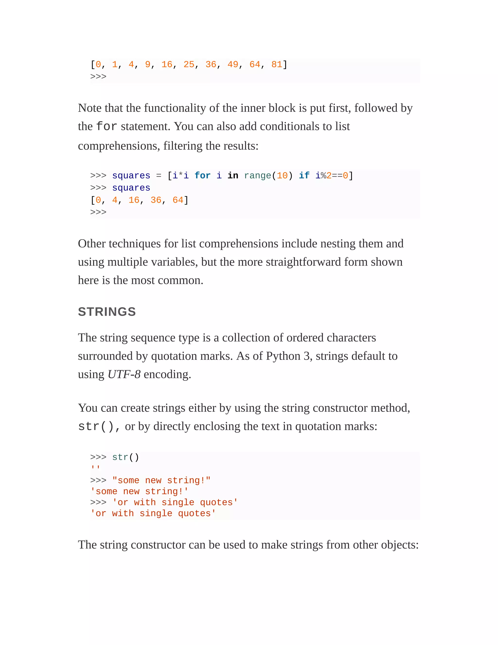 [0, 1, 4, 9, 16, 25, 36, 49, 64, 81]
>>>
Note that the functionality of the inner block is put first, followed by
the for statement. You can also add conditionals to list
comprehensions, filtering the results:
>>> squares = [i*i for i in range(10) if i%2==0]
>>> squares
[0, 4, 16, 36, 64]
>>>
Other techniques for list comprehensions include nesting them and
using multiple variables, but the more straightforward form shown
here is the most common.
STRINGS
The string sequence type is a collection of ordered characters
surrounded by quotation marks. As of Python 3, strings default to
using UTF-8 encoding.
You can create strings either by using the string constructor method,
str(), or by directly enclosing the text in quotation marks:
>>> str()
''
>>> "some new string!"
'some new string!'
>>> 'or with single quotes'
'or with single quotes'
The string constructor can be used to make strings from other objects:
 
