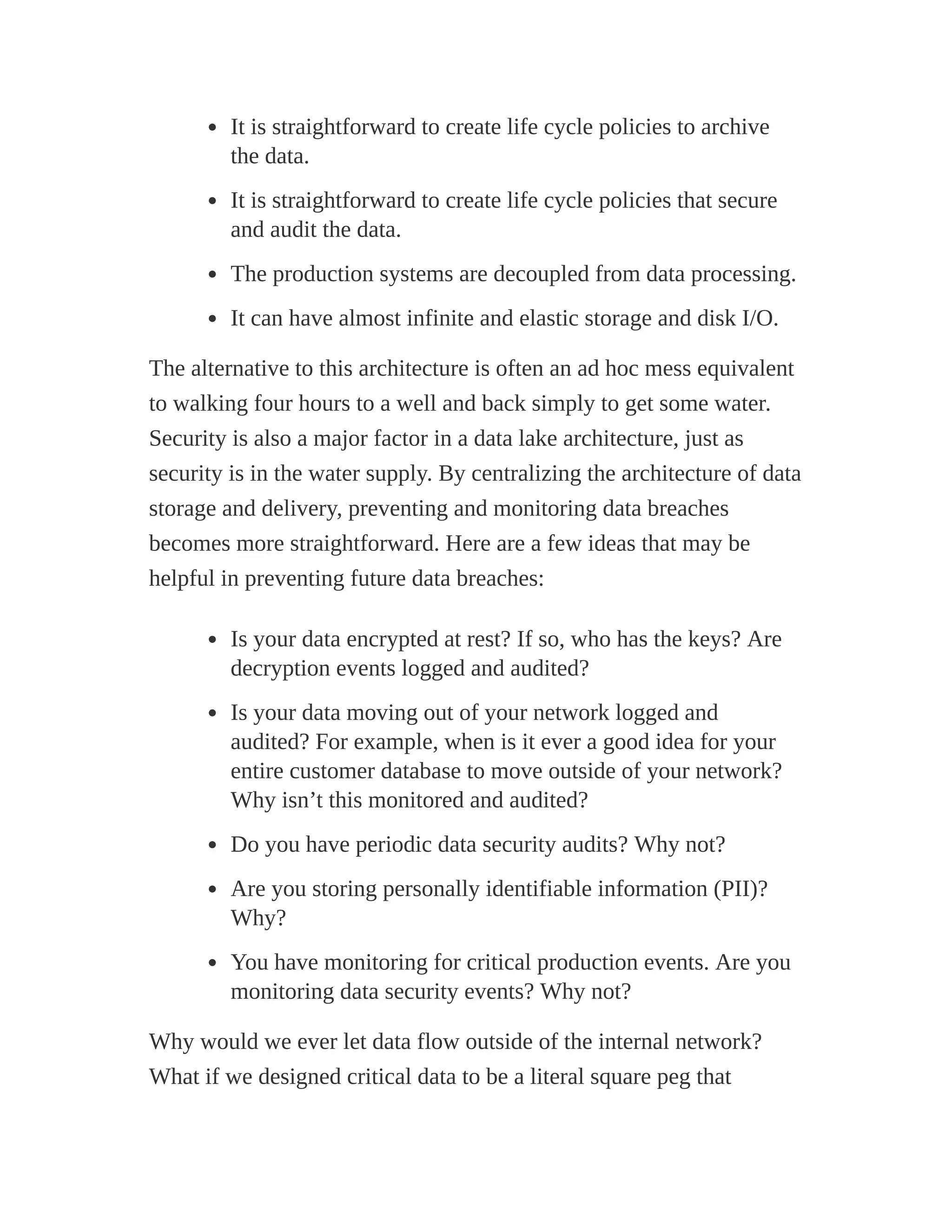 It is straightforward to create life cycle policies to archive
the data.
It is straightforward to create life cycle policies that secure
and audit the data.
The production systems are decoupled from data processing.
It can have almost infinite and elastic storage and disk I/O.
The alternative to this architecture is often an ad hoc mess equivalent
to walking four hours to a well and back simply to get some water.
Security is also a major factor in a data lake architecture, just as
security is in the water supply. By centralizing the architecture of data
storage and delivery, preventing and monitoring data breaches
becomes more straightforward. Here are a few ideas that may be
helpful in preventing future data breaches:
Is your data encrypted at rest? If so, who has the keys? Are
decryption events logged and audited?
Is your data moving out of your network logged and
audited? For example, when is it ever a good idea for your
entire customer database to move outside of your network?
Why isn’t this monitored and audited?
Do you have periodic data security audits? Why not?
Are you storing personally identifiable information (PII)?
Why?
You have monitoring for critical production events. Are you
monitoring data security events? Why not?
Why would we ever let data flow outside of the internal network?
What if we designed critical data to be a literal square peg that
 