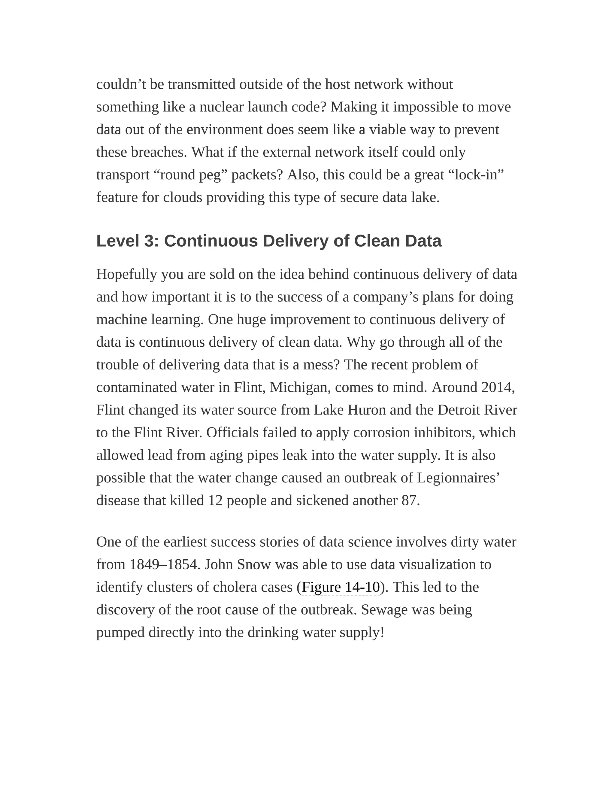 couldn’t be transmitted outside of the host network without
something like a nuclear launch code? Making it impossible to move
data out of the environment does seem like a viable way to prevent
these breaches. What if the external network itself could only
transport “round peg” packets? Also, this could be a great “lock-in”
feature for clouds providing this type of secure data lake.
Level 3: Continuous Delivery of Clean Data
Hopefully you are sold on the idea behind continuous delivery of data
and how important it is to the success of a company’s plans for doing
machine learning. One huge improvement to continuous delivery of
data is continuous delivery of clean data. Why go through all of the
trouble of delivering data that is a mess? The recent problem of
contaminated water in Flint, Michigan, comes to mind. Around 2014,
Flint changed its water source from Lake Huron and the Detroit River
to the Flint River. Officials failed to apply corrosion inhibitors, which
allowed lead from aging pipes leak into the water supply. It is also
possible that the water change caused an outbreak of Legionnaires’
disease that killed 12 people and sickened another 87.
One of the earliest success stories of data science involves dirty water
from 1849–1854. John Snow was able to use data visualization to
identify clusters of cholera cases (Figure 14-10). This led to the
discovery of the root cause of the outbreak. Sewage was being
pumped directly into the drinking water supply!
 