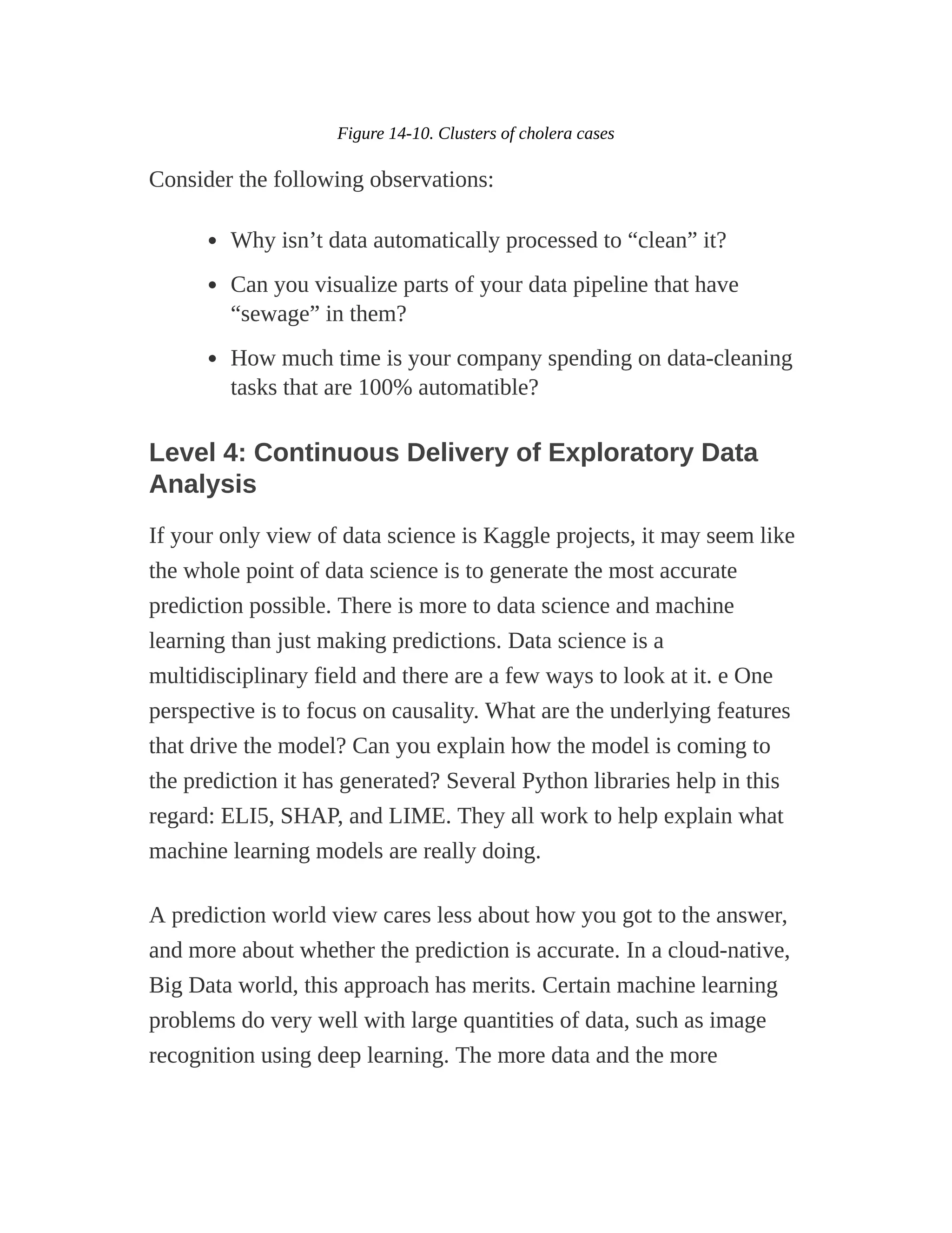 Figure 14-10. Clusters of cholera cases
Consider the following observations:
Why isn’t data automatically processed to “clean” it?
Can you visualize parts of your data pipeline that have
“sewage” in them?
How much time is your company spending on data-cleaning
tasks that are 100% automatible?
Level 4: Continuous Delivery of Exploratory Data
Analysis
If your only view of data science is Kaggle projects, it may seem like
the whole point of data science is to generate the most accurate
prediction possible. There is more to data science and machine
learning than just making predictions. Data science is a
multidisciplinary field and there are a few ways to look at it. e One
perspective is to focus on causality. What are the underlying features
that drive the model? Can you explain how the model is coming to
the prediction it has generated? Several Python libraries help in this
regard: ELI5, SHAP, and LIME. They all work to help explain what
machine learning models are really doing.
A prediction world view cares less about how you got to the answer,
and more about whether the prediction is accurate. In a cloud-native,
Big Data world, this approach has merits. Certain machine learning
problems do very well with large quantities of data, such as image
recognition using deep learning. The more data and the more
 