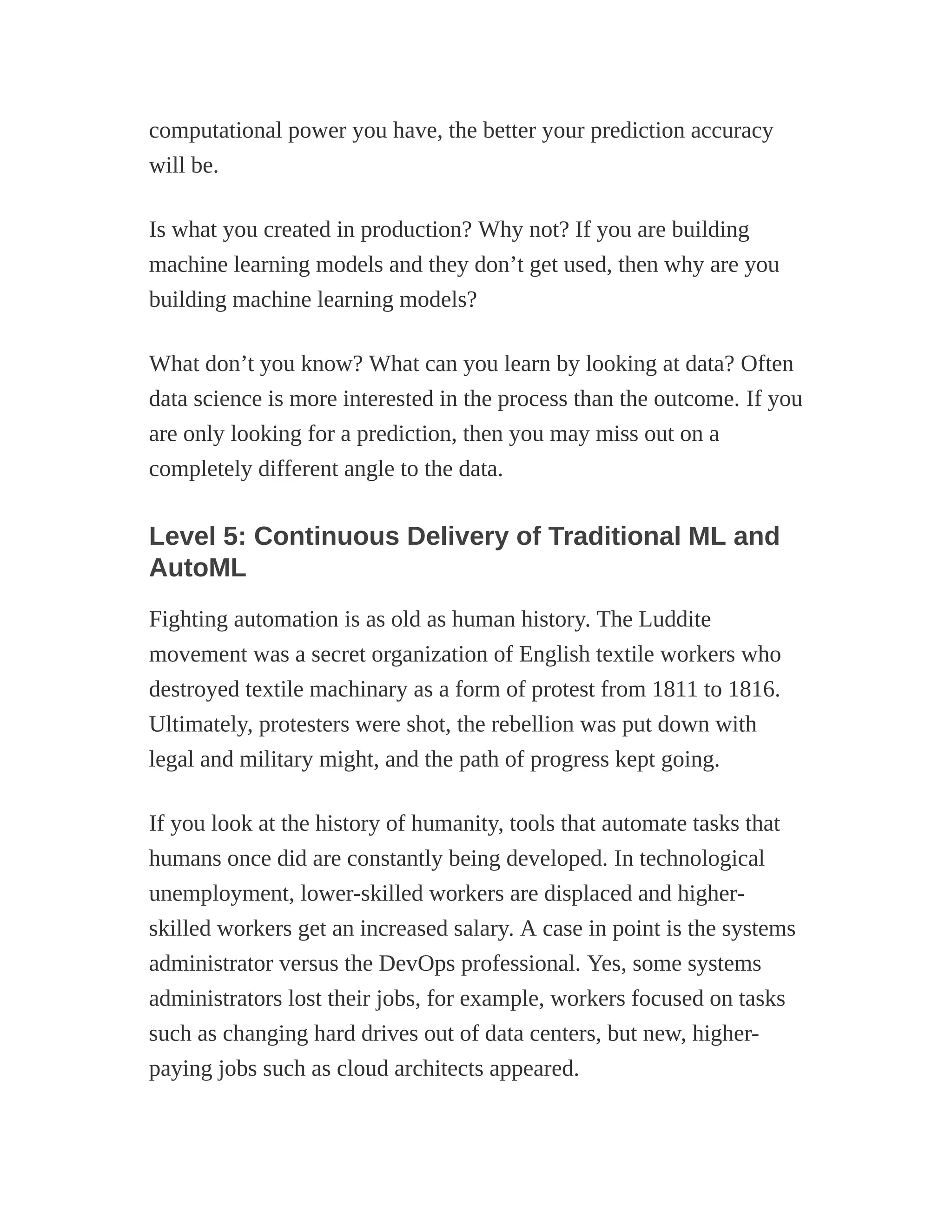 computational power you have, the better your prediction accuracy
will be.
Is what you created in production? Why not? If you are building
machine learning models and they don’t get used, then why are you
building machine learning models?
What don’t you know? What can you learn by looking at data? Often
data science is more interested in the process than the outcome. If you
are only looking for a prediction, then you may miss out on a
completely different angle to the data.
Level 5: Continuous Delivery of Traditional ML and
AutoML
Fighting automation is as old as human history. The Luddite
movement was a secret organization of English textile workers who
destroyed textile machinary as a form of protest from 1811 to 1816.
Ultimately, protesters were shot, the rebellion was put down with
legal and military might, and the path of progress kept going.
If you look at the history of humanity, tools that automate tasks that
humans once did are constantly being developed. In technological
unemployment, lower-skilled workers are displaced and higher-
skilled workers get an increased salary. A case in point is the systems
administrator versus the DevOps professional. Yes, some systems
administrators lost their jobs, for example, workers focused on tasks
such as changing hard drives out of data centers, but new, higher-
paying jobs such as cloud architects appeared.
 