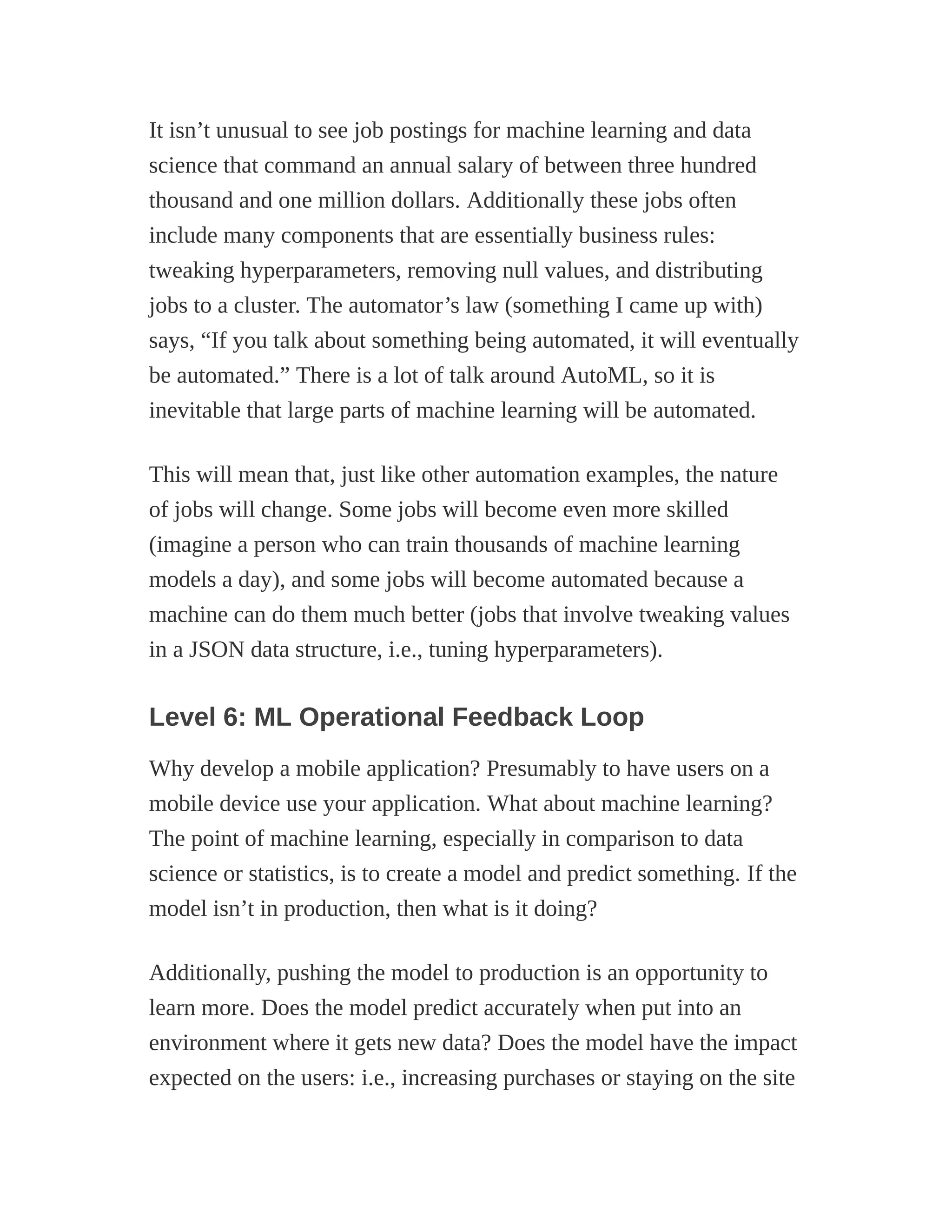 It isn’t unusual to see job postings for machine learning and data
science that command an annual salary of between three hundred
thousand and one million dollars. Additionally these jobs often
include many components that are essentially business rules:
tweaking hyperparameters, removing null values, and distributing
jobs to a cluster. The automator’s law (something I came up with)
says, “If you talk about something being automated, it will eventually
be automated.” There is a lot of talk around AutoML, so it is
inevitable that large parts of machine learning will be automated.
This will mean that, just like other automation examples, the nature
of jobs will change. Some jobs will become even more skilled
(imagine a person who can train thousands of machine learning
models a day), and some jobs will become automated because a
machine can do them much better (jobs that involve tweaking values
in a JSON data structure, i.e., tuning hyperparameters).
Level 6: ML Operational Feedback Loop
Why develop a mobile application? Presumably to have users on a
mobile device use your application. What about machine learning?
The point of machine learning, especially in comparison to data
science or statistics, is to create a model and predict something. If the
model isn’t in production, then what is it doing?
Additionally, pushing the model to production is an opportunity to
learn more. Does the model predict accurately when put into an
environment where it gets new data? Does the model have the impact
expected on the users: i.e., increasing purchases or staying on the site
 