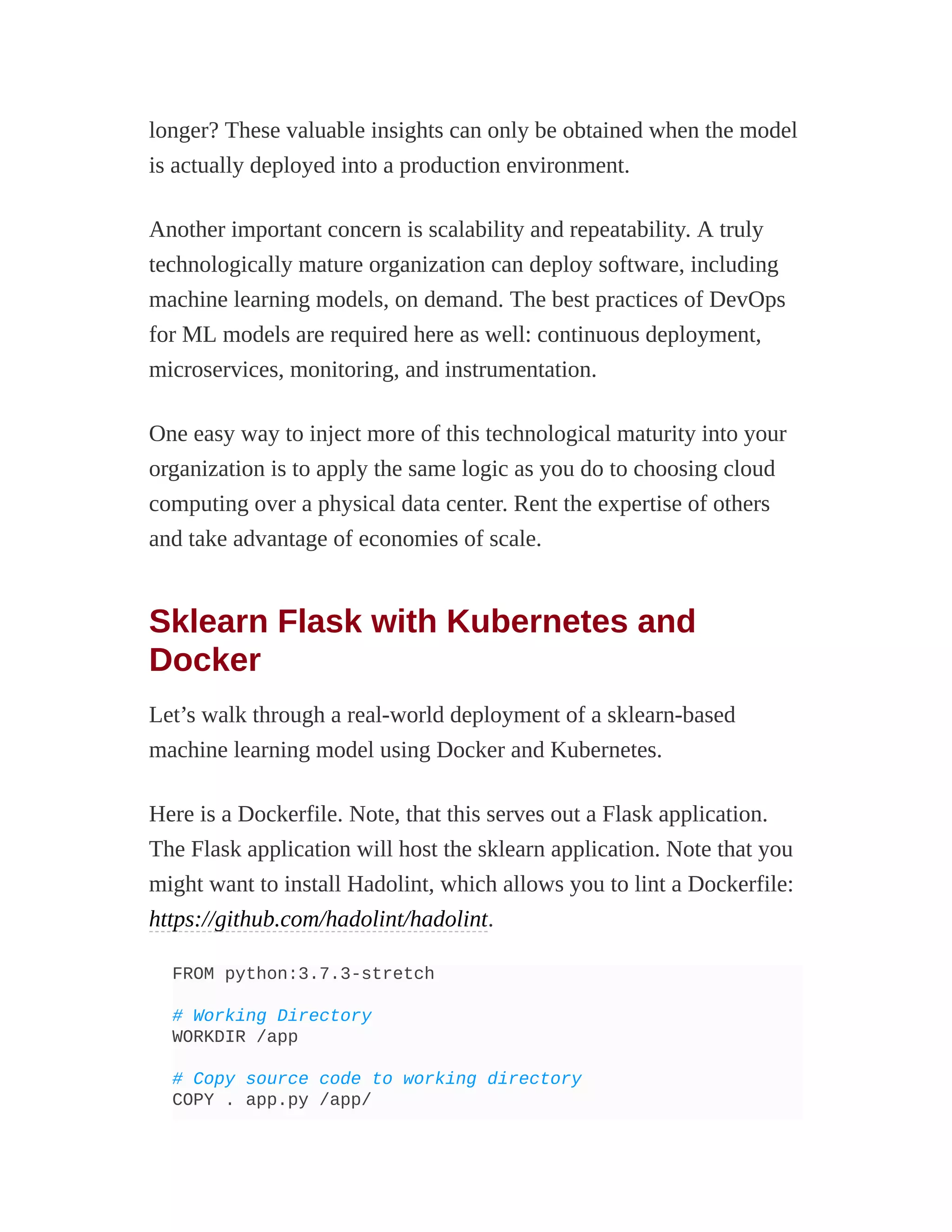 longer? These valuable insights can only be obtained when the model
is actually deployed into a production environment.
Another important concern is scalability and repeatability. A truly
technologically mature organization can deploy software, including
machine learning models, on demand. The best practices of DevOps
for ML models are required here as well: continuous deployment,
microservices, monitoring, and instrumentation.
One easy way to inject more of this technological maturity into your
organization is to apply the same logic as you do to choosing cloud
computing over a physical data center. Rent the expertise of others
and take advantage of economies of scale.
Sklearn Flask with Kubernetes and
Docker
Let’s walk through a real-world deployment of a sklearn-based
machine learning model using Docker and Kubernetes.
Here is a Dockerfile. Note, that this serves out a Flask application.
The Flask application will host the sklearn application. Note that you
might want to install Hadolint, which allows you to lint a Dockerfile:
https://github.com/hadolint/hadolint.
FROM python:3.7.3-stretch
# Working Directory
WORKDIR /app
# Copy source code to working directory
COPY . app.py /app/
 