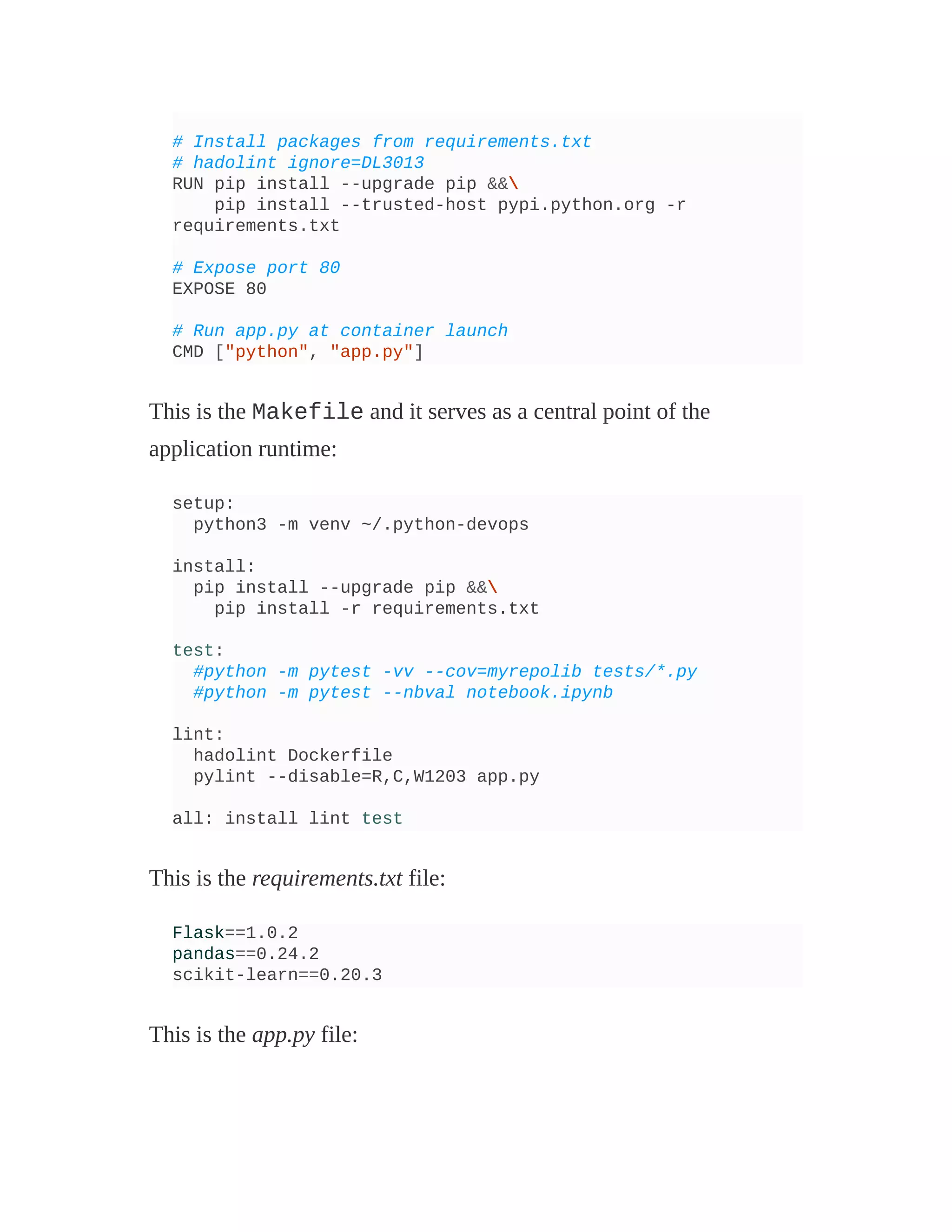 # Install packages from requirements.txt
# hadolint ignore=DL3013
RUN pip install --upgrade pip &&
pip install --trusted-host pypi.python.org -r
requirements.txt
# Expose port 80
EXPOSE 80
# Run app.py at container launch
CMD ["python", "app.py"]
This is the Makefile and it serves as a central point of the
application runtime:
setup:
python3 -m venv ~/.python-devops
install:
pip install --upgrade pip &&
pip install -r requirements.txt
test:
#python -m pytest -vv --cov=myrepolib tests/*.py
#python -m pytest --nbval notebook.ipynb
lint:
hadolint Dockerfile
pylint --disable=R,C,W1203 app.py
all: install lint test
This is the requirements.txt file:
Flask==1.0.2
pandas==0.24.2
scikit-learn==0.20.3
This is the app.py file:
 