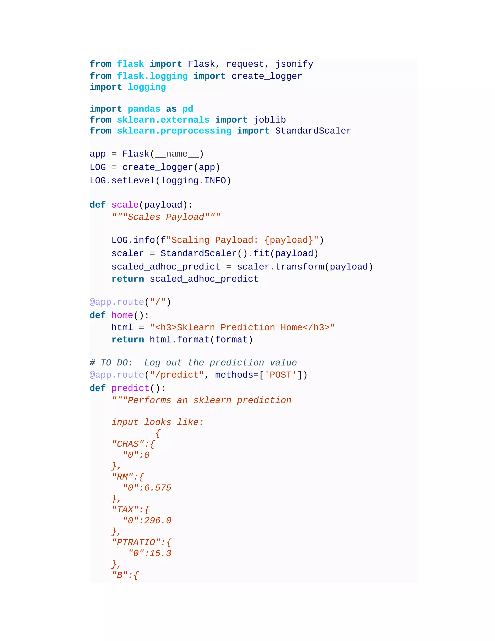 from flask import Flask, request, jsonify
from flask.logging import create_logger
import logging
import pandas as pd
from sklearn.externals import joblib
from sklearn.preprocessing import StandardScaler
app = Flask(__name__)
LOG = create_logger(app)
LOG.setLevel(logging.INFO)
def scale(payload):
"""Scales Payload"""
LOG.info(f"Scaling Payload: {payload}")
scaler = StandardScaler().fit(payload)
scaled_adhoc_predict = scaler.transform(payload)
return scaled_adhoc_predict
@app.route("/")
def home():
html = "<h3>Sklearn Prediction Home</h3>"
return html.format(format)
# TO DO: Log out the prediction value
@app.route("/predict", methods=['POST'])
def predict():
"""Performs an sklearn prediction
input looks like:
{
"CHAS":{
"0":0
},
"RM":{
"0":6.575
},
"TAX":{
"0":296.0
},
"PTRATIO":{
"0":15.3
},
"B":{
 