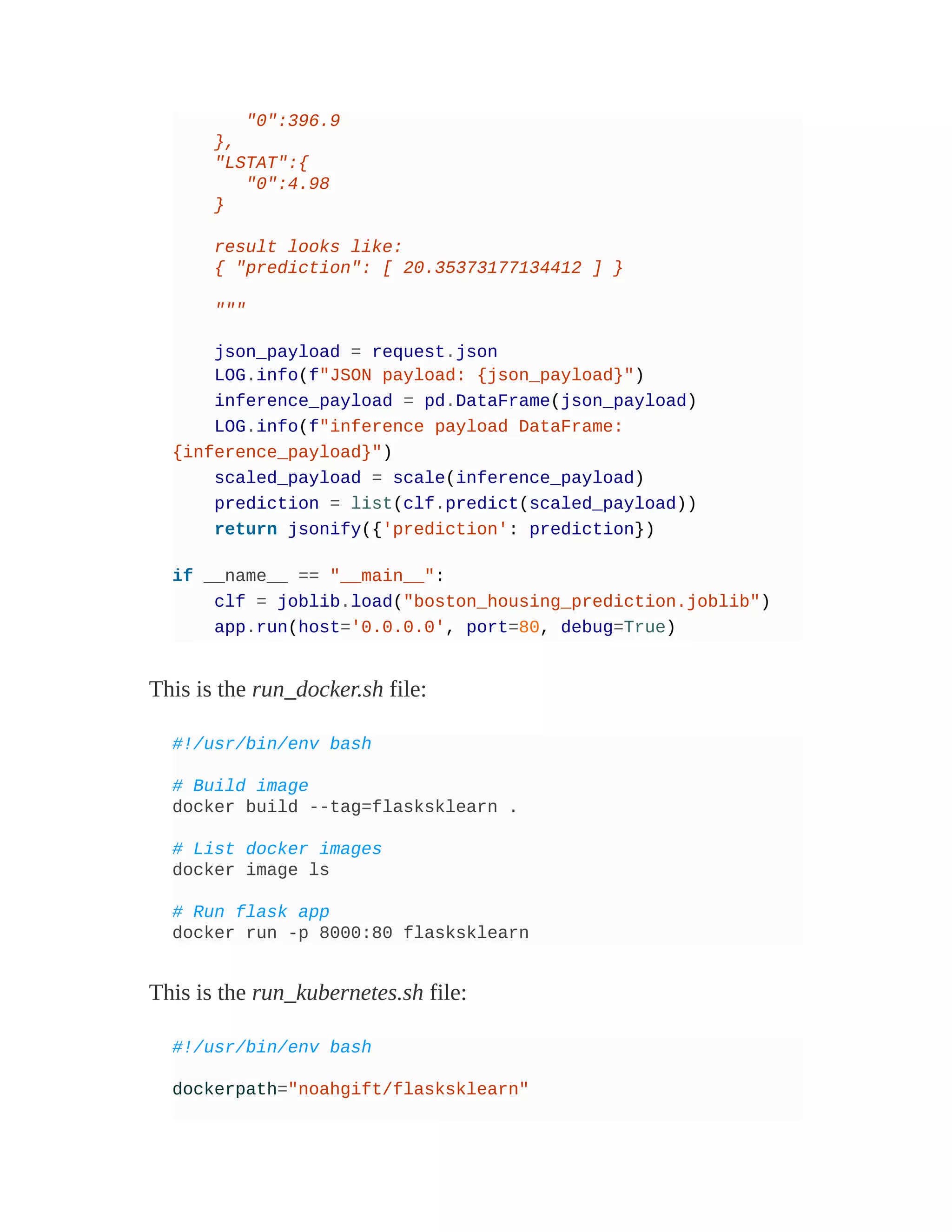 "0":396.9
},
"LSTAT":{
"0":4.98
}
result looks like:
{ "prediction": [ 20.35373177134412 ] }
"""
json_payload = request.json
LOG.info(f"JSON payload: {json_payload}")
inference_payload = pd.DataFrame(json_payload)
LOG.info(f"inference payload DataFrame:
{inference_payload}")
scaled_payload = scale(inference_payload)
prediction = list(clf.predict(scaled_payload))
return jsonify({'prediction': prediction})
if __name__ == "__main__":
clf = joblib.load("boston_housing_prediction.joblib")
app.run(host='0.0.0.0', port=80, debug=True)
This is the run_docker.sh file:
#!/usr/bin/env bash
# Build image
docker build --tag=flasksklearn .
# List docker images
docker image ls
# Run flask app
docker run -p 8000:80 flasksklearn
This is the run_kubernetes.sh file:
#!/usr/bin/env bash
dockerpath="noahgift/flasksklearn"
 