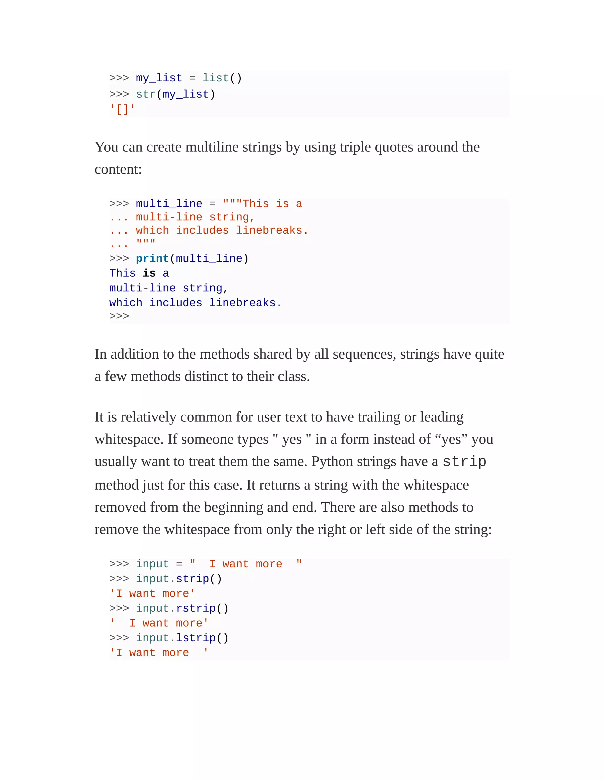 >>> my_list = list()
>>> str(my_list)
'[]'
You can create multiline strings by using triple quotes around the
content:
>>> multi_line = """This is a
... multi-line string,
... which includes linebreaks.
... """
>>> print(multi_line)
This is a
multi-line string,
which includes linebreaks.
>>>
In addition to the methods shared by all sequences, strings have quite
a few methods distinct to their class.
It is relatively common for user text to have trailing or leading
whitespace. If someone types " yes " in a form instead of “yes” you
usually want to treat them the same. Python strings have a strip
method just for this case. It returns a string with the whitespace
removed from the beginning and end. There are also methods to
remove the whitespace from only the right or left side of the string:
>>> input = " I want more "
>>> input.strip()
'I want more'
>>> input.rstrip()
' I want more'
>>> input.lstrip()
'I want more '
 