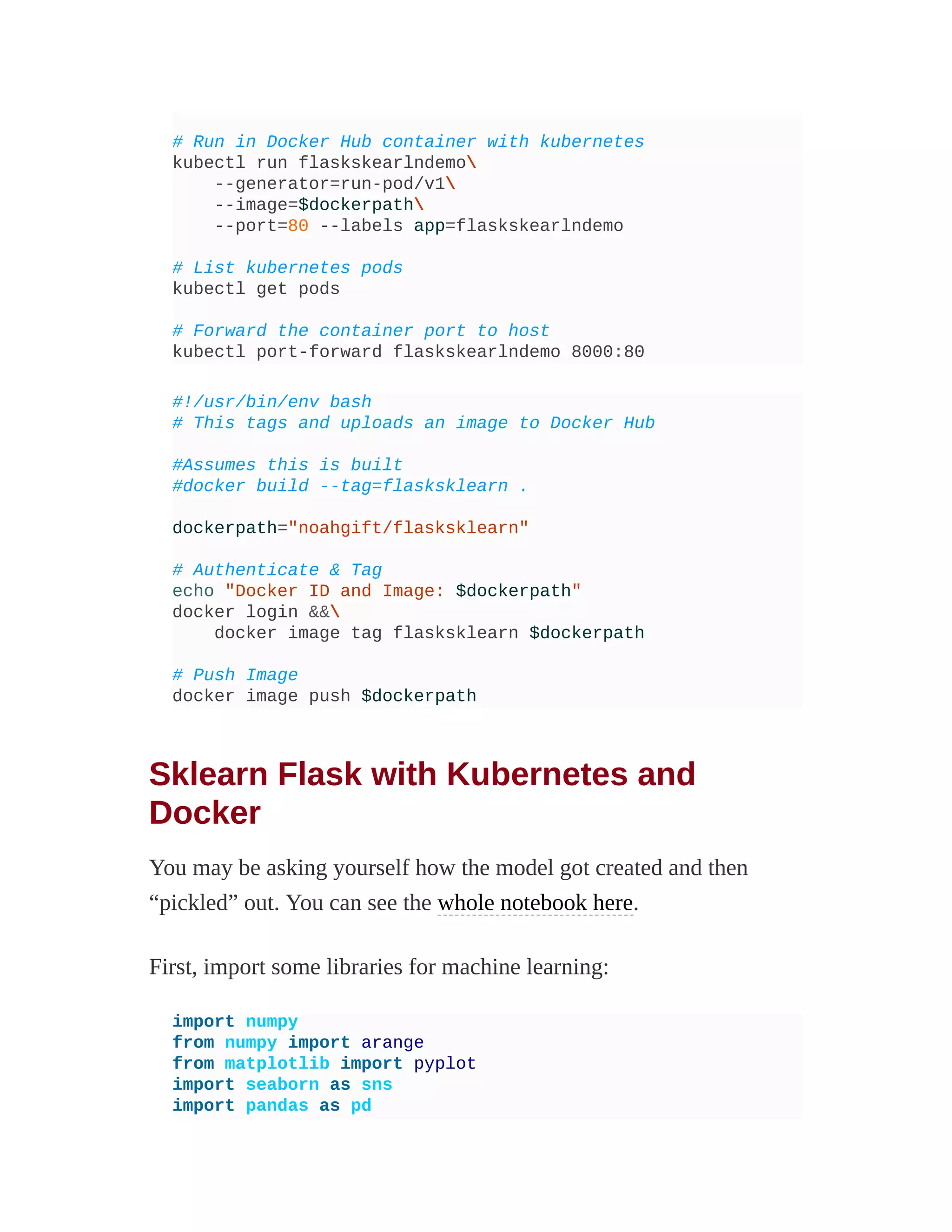 # Run in Docker Hub container with kubernetes
kubectl run flaskskearlndemo
--generator=run-pod/v1
--image=$dockerpath
--port=80 --labels app=flaskskearlndemo
# List kubernetes pods
kubectl get pods
# Forward the container port to host
kubectl port-forward flaskskearlndemo 8000:80
#!/usr/bin/env bash
# This tags and uploads an image to Docker Hub
#Assumes this is built
#docker build --tag=flasksklearn .
dockerpath="noahgift/flasksklearn"
# Authenticate & Tag
echo "Docker ID and Image: $dockerpath"
docker login &&
docker image tag flasksklearn $dockerpath
# Push Image
docker image push $dockerpath
Sklearn Flask with Kubernetes and
Docker
You may be asking yourself how the model got created and then
“pickled” out. You can see the whole notebook here.
First, import some libraries for machine learning:
import numpy
from numpy import arange
from matplotlib import pyplot
import seaborn as sns
import pandas as pd
 
