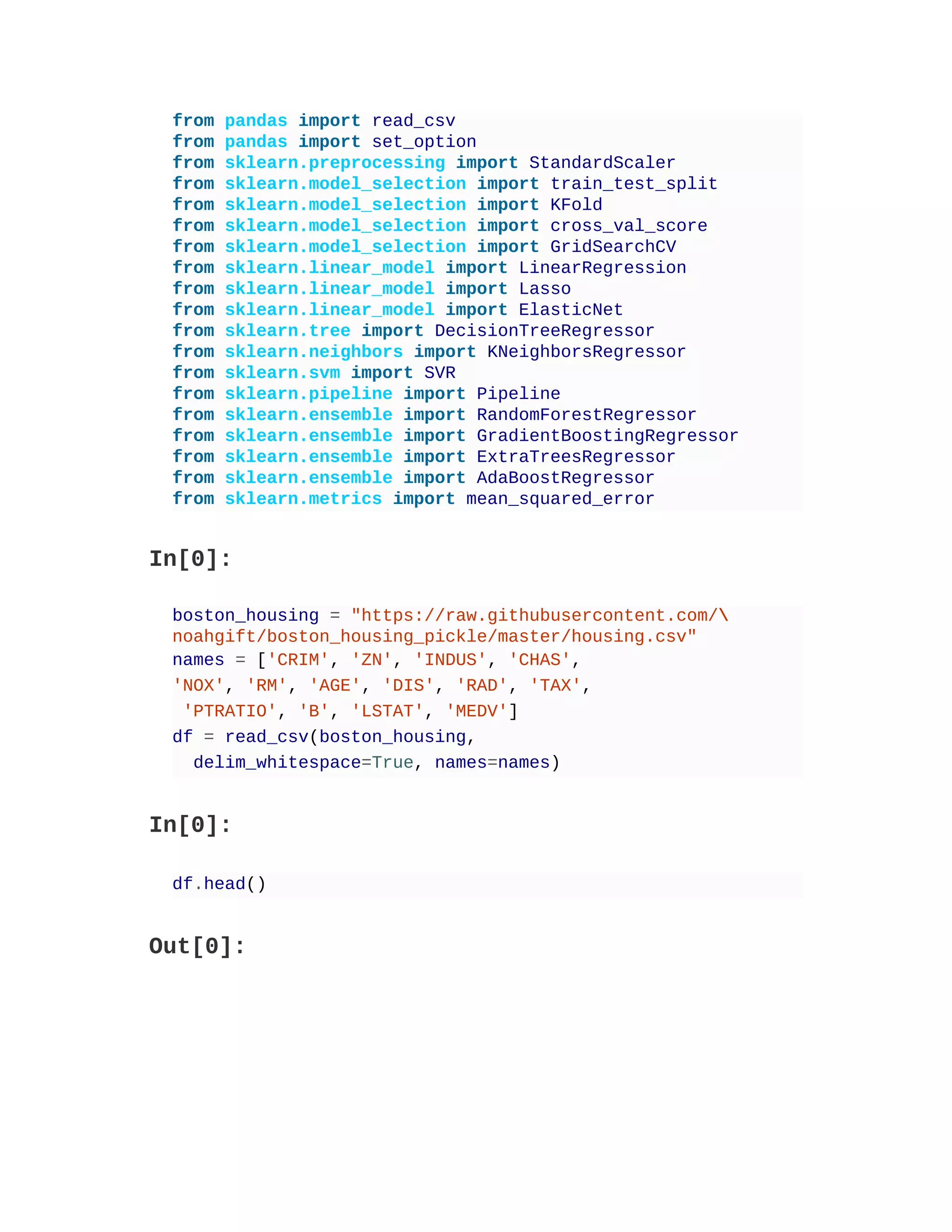 from pandas import read_csv
from pandas import set_option
from sklearn.preprocessing import StandardScaler
from sklearn.model_selection import train_test_split
from sklearn.model_selection import KFold
from sklearn.model_selection import cross_val_score
from sklearn.model_selection import GridSearchCV
from sklearn.linear_model import LinearRegression
from sklearn.linear_model import Lasso
from sklearn.linear_model import ElasticNet
from sklearn.tree import DecisionTreeRegressor
from sklearn.neighbors import KNeighborsRegressor
from sklearn.svm import SVR
from sklearn.pipeline import Pipeline
from sklearn.ensemble import RandomForestRegressor
from sklearn.ensemble import GradientBoostingRegressor
from sklearn.ensemble import ExtraTreesRegressor
from sklearn.ensemble import AdaBoostRegressor
from sklearn.metrics import mean_squared_error
In[0]:
boston_housing = "https://raw.githubusercontent.com/
noahgift/boston_housing_pickle/master/housing.csv"
names = ['CRIM', 'ZN', 'INDUS', 'CHAS',
'NOX', 'RM', 'AGE', 'DIS', 'RAD', 'TAX',
'PTRATIO', 'B', 'LSTAT', 'MEDV']
df = read_csv(boston_housing,
delim_whitespace=True, names=names)
In[0]:
df.head()
Out[0]:
 
