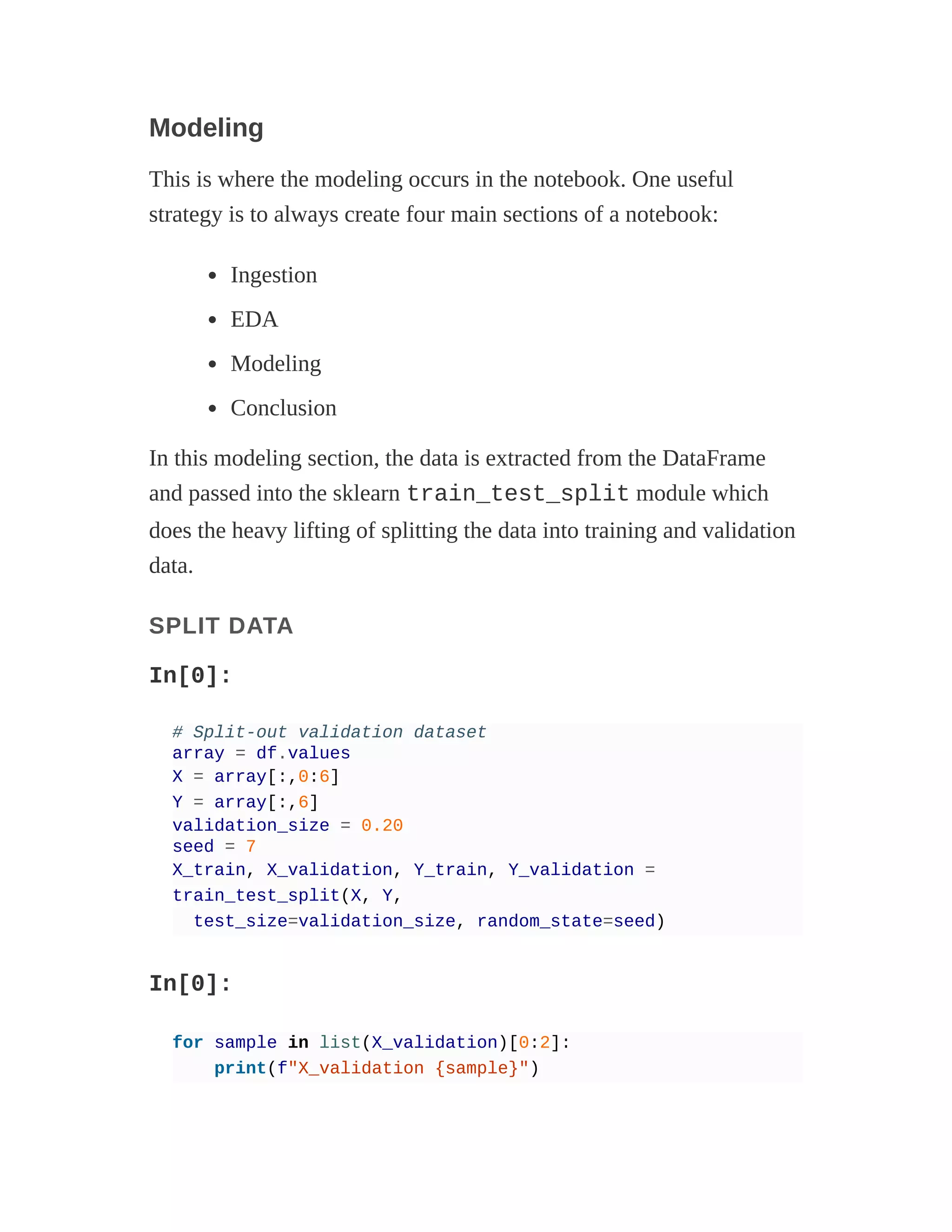 Modeling
This is where the modeling occurs in the notebook. One useful
strategy is to always create four main sections of a notebook:
Ingestion
EDA
Modeling
Conclusion
In this modeling section, the data is extracted from the DataFrame
and passed into the sklearn train_test_split module which
does the heavy lifting of splitting the data into training and validation
data.
SPLIT DATA
In[0]:
# Split-out validation dataset
array = df.values
X = array[:,0:6]
Y = array[:,6]
validation_size = 0.20
seed = 7
X_train, X_validation, Y_train, Y_validation =
train_test_split(X, Y,
test_size=validation_size, random_state=seed)
In[0]:
for sample in list(X_validation)[0:2]:
print(f"X_validation {sample}")
 