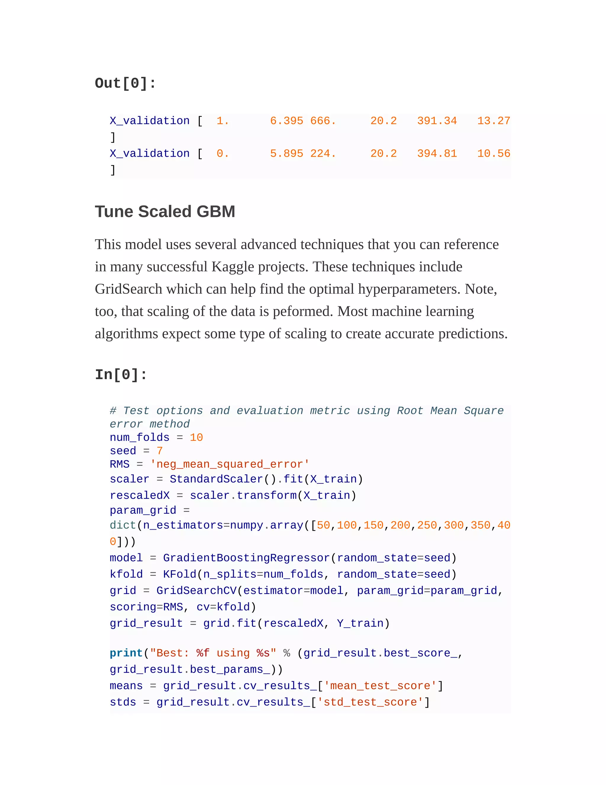 Out[0]:
X_validation [ 1. 6.395 666. 20.2 391.34 13.27
]
X_validation [ 0. 5.895 224. 20.2 394.81 10.56
]
Tune Scaled GBM
This model uses several advanced techniques that you can reference
in many successful Kaggle projects. These techniques include
GridSearch which can help find the optimal hyperparameters. Note,
too, that scaling of the data is peformed. Most machine learning
algorithms expect some type of scaling to create accurate predictions.
In[0]:
# Test options and evaluation metric using Root Mean Square
error method
num_folds = 10
seed = 7
RMS = 'neg_mean_squared_error'
scaler = StandardScaler().fit(X_train)
rescaledX = scaler.transform(X_train)
param_grid =
dict(n_estimators=numpy.array([50,100,150,200,250,300,350,40
0]))
model = GradientBoostingRegressor(random_state=seed)
kfold = KFold(n_splits=num_folds, random_state=seed)
grid = GridSearchCV(estimator=model, param_grid=param_grid,
scoring=RMS, cv=kfold)
grid_result = grid.fit(rescaledX, Y_train)
print("Best: %f using %s" % (grid_result.best_score_,
grid_result.best_params_))
means = grid_result.cv_results_['mean_test_score']
stds = grid_result.cv_results_['std_test_score']
 
