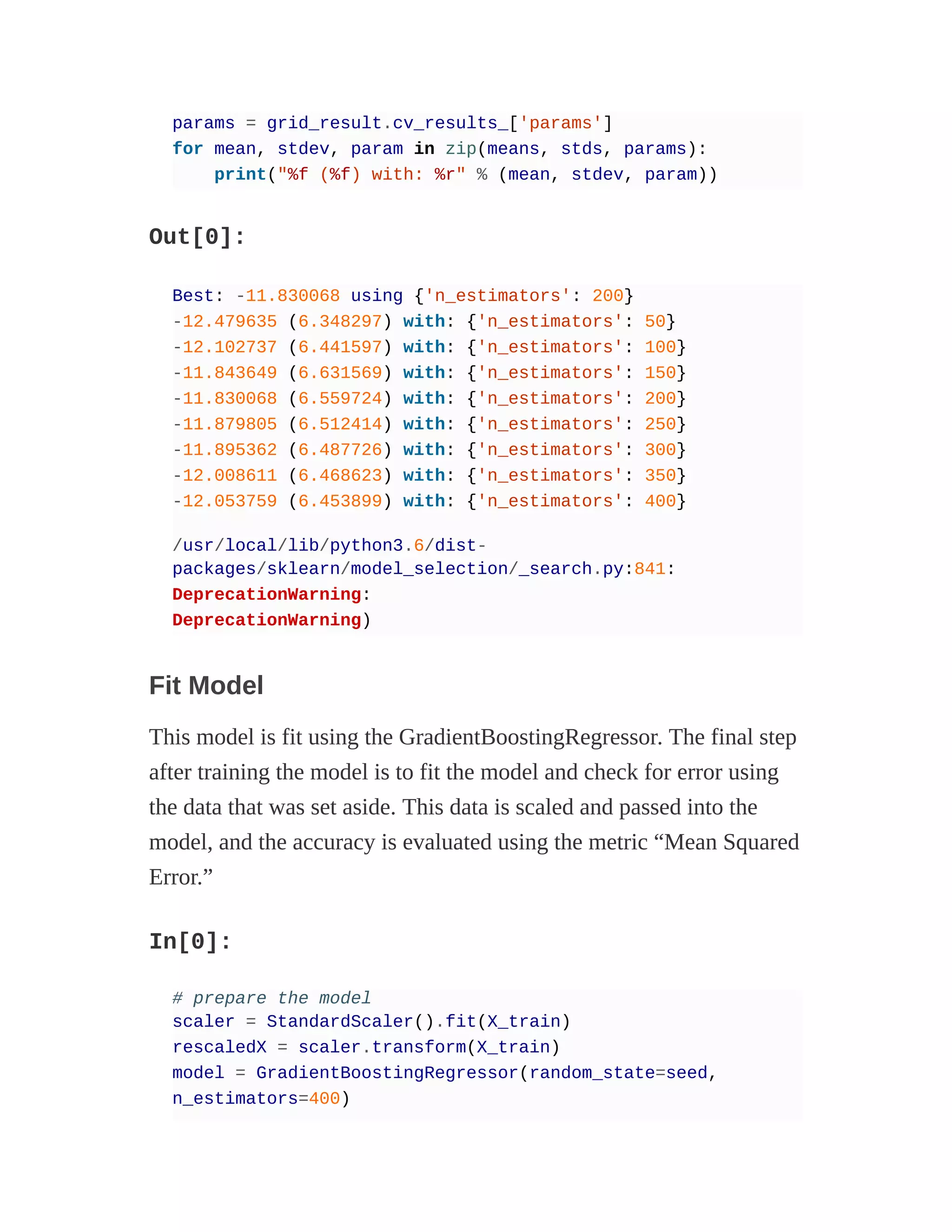 params = grid_result.cv_results_['params']
for mean, stdev, param in zip(means, stds, params):
print("%f (%f) with: %r" % (mean, stdev, param))
Out[0]:
Best: -11.830068 using {'n_estimators': 200}
-12.479635 (6.348297) with: {'n_estimators': 50}
-12.102737 (6.441597) with: {'n_estimators': 100}
-11.843649 (6.631569) with: {'n_estimators': 150}
-11.830068 (6.559724) with: {'n_estimators': 200}
-11.879805 (6.512414) with: {'n_estimators': 250}
-11.895362 (6.487726) with: {'n_estimators': 300}
-12.008611 (6.468623) with: {'n_estimators': 350}
-12.053759 (6.453899) with: {'n_estimators': 400}
/usr/local/lib/python3.6/dist-
packages/sklearn/model_selection/_search.py:841:
DeprecationWarning:
DeprecationWarning)
Fit Model
This model is fit using the GradientBoostingRegressor. The final step
after training the model is to fit the model and check for error using
the data that was set aside. This data is scaled and passed into the
model, and the accuracy is evaluated using the metric “Mean Squared
Error.”
In[0]:
# prepare the model
scaler = StandardScaler().fit(X_train)
rescaledX = scaler.transform(X_train)
model = GradientBoostingRegressor(random_state=seed,
n_estimators=400)
 