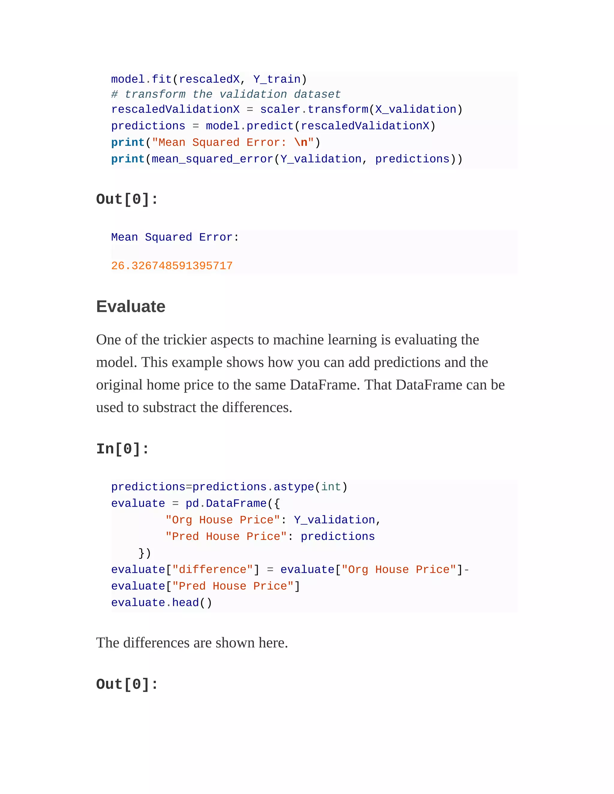 model.fit(rescaledX, Y_train)
# transform the validation dataset
rescaledValidationX = scaler.transform(X_validation)
predictions = model.predict(rescaledValidationX)
print("Mean Squared Error: n")
print(mean_squared_error(Y_validation, predictions))
Out[0]:
Mean Squared Error:
26.326748591395717
Evaluate
One of the trickier aspects to machine learning is evaluating the
model. This example shows how you can add predictions and the
original home price to the same DataFrame. That DataFrame can be
used to substract the differences.
In[0]:
predictions=predictions.astype(int)
evaluate = pd.DataFrame({
"Org House Price": Y_validation,
"Pred House Price": predictions
})
evaluate["difference"] = evaluate["Org House Price"]-
evaluate["Pred House Price"]
evaluate.head()
The differences are shown here.
Out[0]:
 