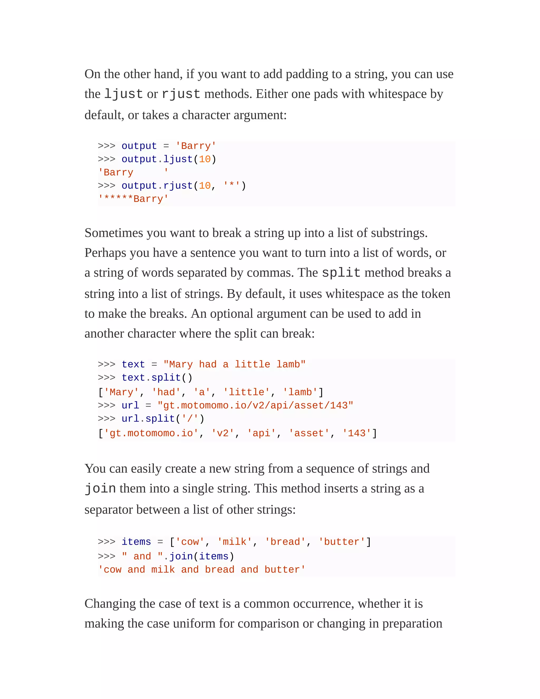 On the other hand, if you want to add padding to a string, you can use
the ljust or rjust methods. Either one pads with whitespace by
default, or takes a character argument:
>>> output = 'Barry'
>>> output.ljust(10)
'Barry '
>>> output.rjust(10, '*')
'*****Barry'
Sometimes you want to break a string up into a list of substrings.
Perhaps you have a sentence you want to turn into a list of words, or
a string of words separated by commas. The split method breaks a
string into a list of strings. By default, it uses whitespace as the token
to make the breaks. An optional argument can be used to add in
another character where the split can break:
>>> text = "Mary had a little lamb"
>>> text.split()
['Mary', 'had', 'a', 'little', 'lamb']
>>> url = "gt.motomomo.io/v2/api/asset/143"
>>> url.split('/')
['gt.motomomo.io', 'v2', 'api', 'asset', '143']
You can easily create a new string from a sequence of strings and
join them into a single string. This method inserts a string as a
separator between a list of other strings:
>>> items = ['cow', 'milk', 'bread', 'butter']
>>> " and ".join(items)
'cow and milk and bread and butter'
Changing the case of text is a common occurrence, whether it is
making the case uniform for comparison or changing in preparation
 