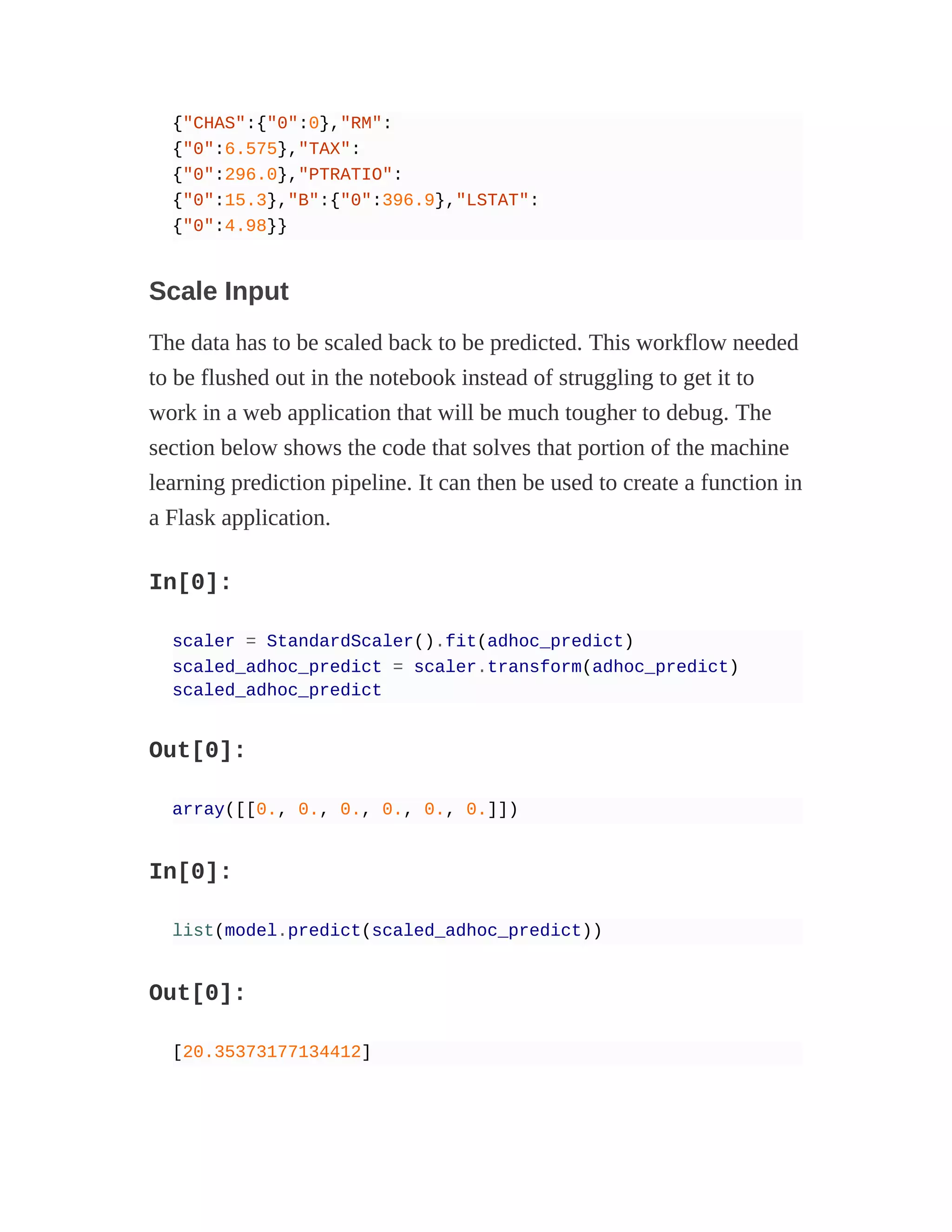 {"CHAS":{"0":0},"RM":
{"0":6.575},"TAX":
{"0":296.0},"PTRATIO":
{"0":15.3},"B":{"0":396.9},"LSTAT":
{"0":4.98}}
Scale Input
The data has to be scaled back to be predicted. This workflow needed
to be flushed out in the notebook instead of struggling to get it to
work in a web application that will be much tougher to debug. The
section below shows the code that solves that portion of the machine
learning prediction pipeline. It can then be used to create a function in
a Flask application.
In[0]:
scaler = StandardScaler().fit(adhoc_predict)
scaled_adhoc_predict = scaler.transform(adhoc_predict)
scaled_adhoc_predict
Out[0]:
array([[0., 0., 0., 0., 0., 0.]])
In[0]:
list(model.predict(scaled_adhoc_predict))
Out[0]:
[20.35373177134412]
 