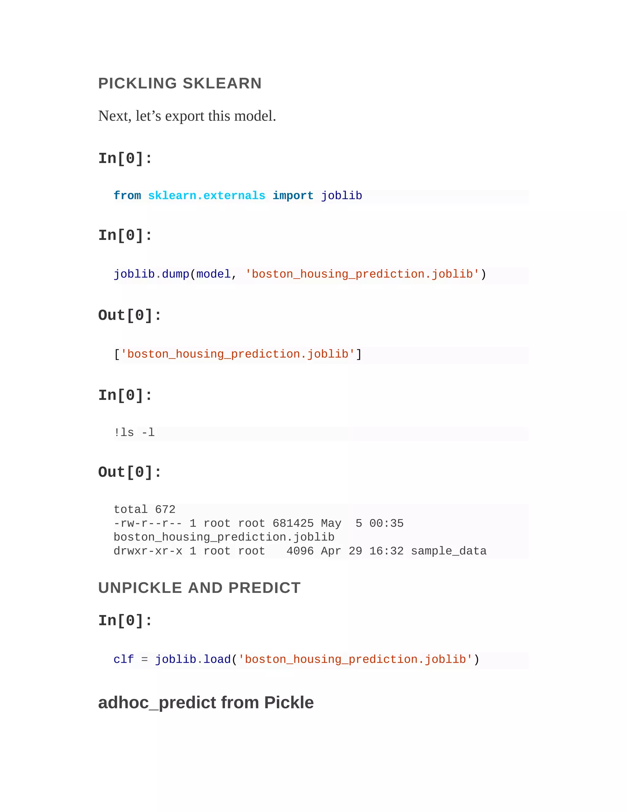 PICKLING SKLEARN
Next, let’s export this model.
In[0]:
from sklearn.externals import joblib
In[0]:
joblib.dump(model, 'boston_housing_prediction.joblib')
Out[0]:
['boston_housing_prediction.joblib']
In[0]:
!ls -l
Out[0]:
total 672
-rw-r--r-- 1 root root 681425 May 5 00:35
boston_housing_prediction.joblib
drwxr-xr-x 1 root root 4096 Apr 29 16:32 sample_data
UNPICKLE AND PREDICT
In[0]:
clf = joblib.load('boston_housing_prediction.joblib')
adhoc_predict from Pickle
 