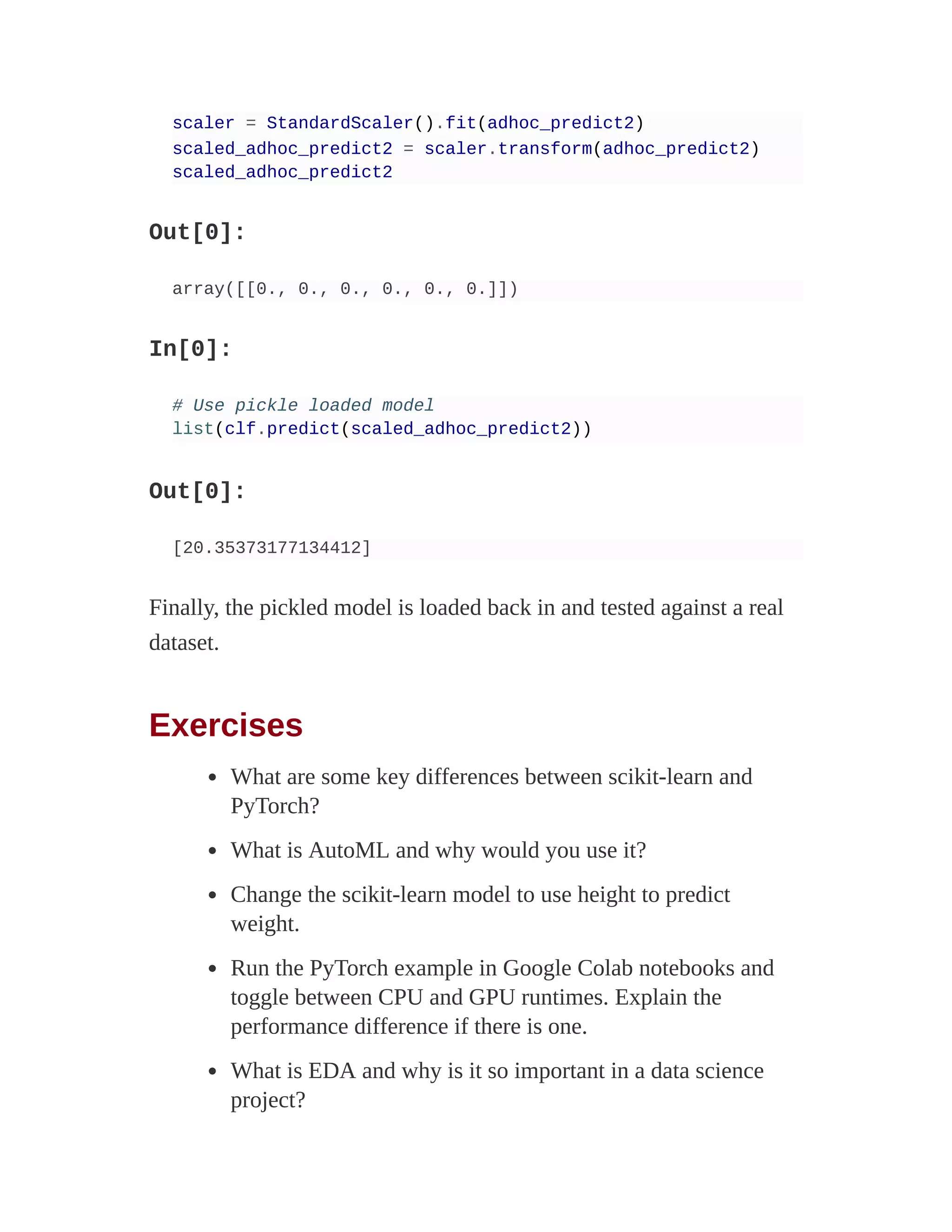 scaler = StandardScaler().fit(adhoc_predict2)
scaled_adhoc_predict2 = scaler.transform(adhoc_predict2)
scaled_adhoc_predict2
Out[0]:
array([[0., 0., 0., 0., 0., 0.]])
In[0]:
# Use pickle loaded model
list(clf.predict(scaled_adhoc_predict2))
Out[0]:
[20.35373177134412]
Finally, the pickled model is loaded back in and tested against a real
dataset.
Exercises
What are some key differences between scikit-learn and
PyTorch?
What is AutoML and why would you use it?
Change the scikit-learn model to use height to predict
weight.
Run the PyTorch example in Google Colab notebooks and
toggle between CPU and GPU runtimes. Explain the
performance difference if there is one.
What is EDA and why is it so important in a data science
project?
 