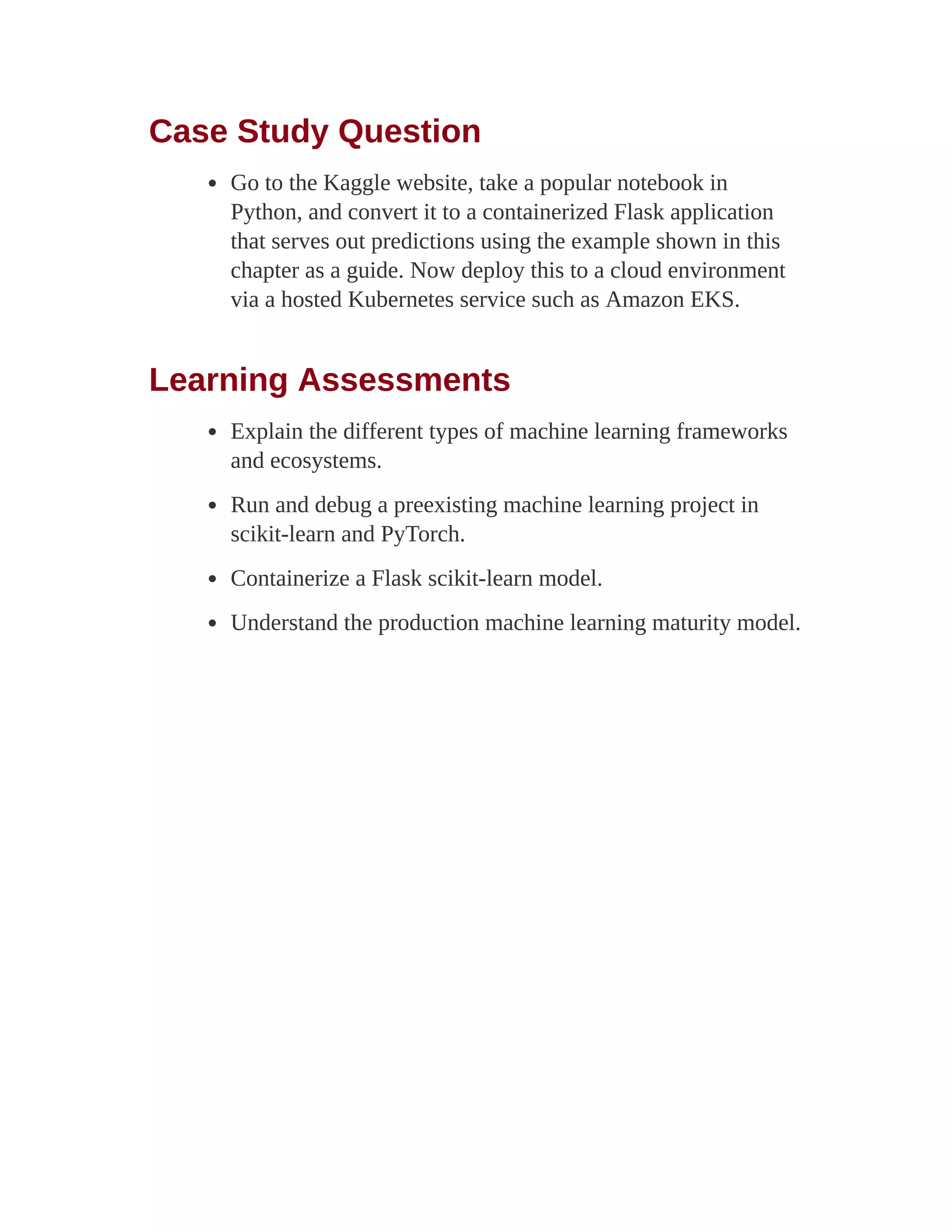 Case Study Question
Go to the Kaggle website, take a popular notebook in
Python, and convert it to a containerized Flask application
that serves out predictions using the example shown in this
chapter as a guide. Now deploy this to a cloud environment
via a hosted Kubernetes service such as Amazon EKS.
Learning Assessments
Explain the different types of machine learning frameworks
and ecosystems.
Run and debug a preexisting machine learning project in
scikit-learn and PyTorch.
Containerize a Flask scikit-learn model.
Understand the production machine learning maturity model.
 