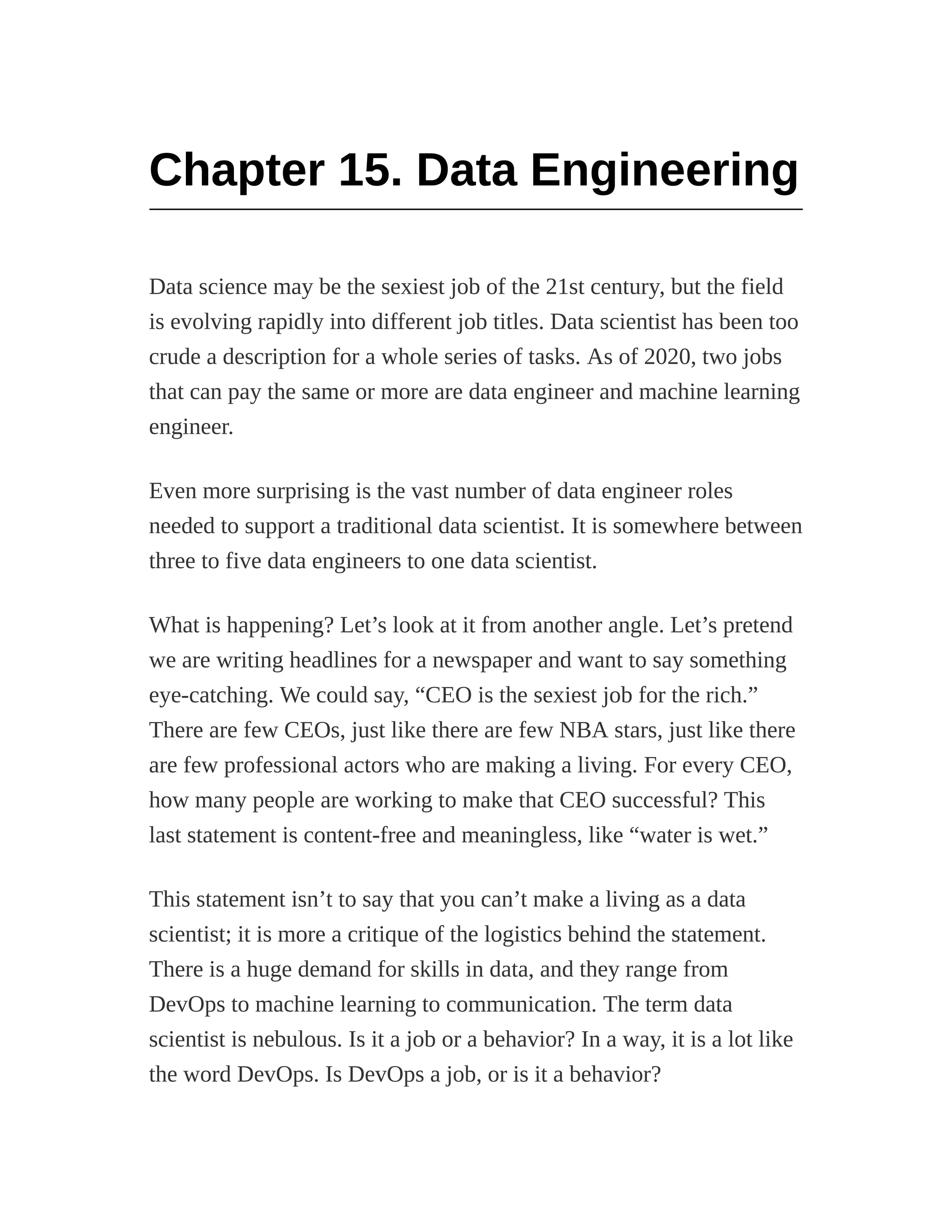 Chapter 15. Data Engineering
Data science may be the sexiest job of the 21st century, but the field
is evolving rapidly into different job titles. Data scientist has been too
crude a description for a whole series of tasks. As of 2020, two jobs
that can pay the same or more are data engineer and machine learning
engineer.
Even more surprising is the vast number of data engineer roles
needed to support a traditional data scientist. It is somewhere between
three to five data engineers to one data scientist.
What is happening? Let’s look at it from another angle. Let’s pretend
we are writing headlines for a newspaper and want to say something
eye-catching. We could say, “CEO is the sexiest job for the rich.”
There are few CEOs, just like there are few NBA stars, just like there
are few professional actors who are making a living. For every CEO,
how many people are working to make that CEO successful? This
last statement is content-free and meaningless, like “water is wet.”
This statement isn’t to say that you can’t make a living as a data
scientist; it is more a critique of the logistics behind the statement.
There is a huge demand for skills in data, and they range from
DevOps to machine learning to communication. The term data
scientist is nebulous. Is it a job or a behavior? In a way, it is a lot like
the word DevOps. Is DevOps a job, or is it a behavior?
 