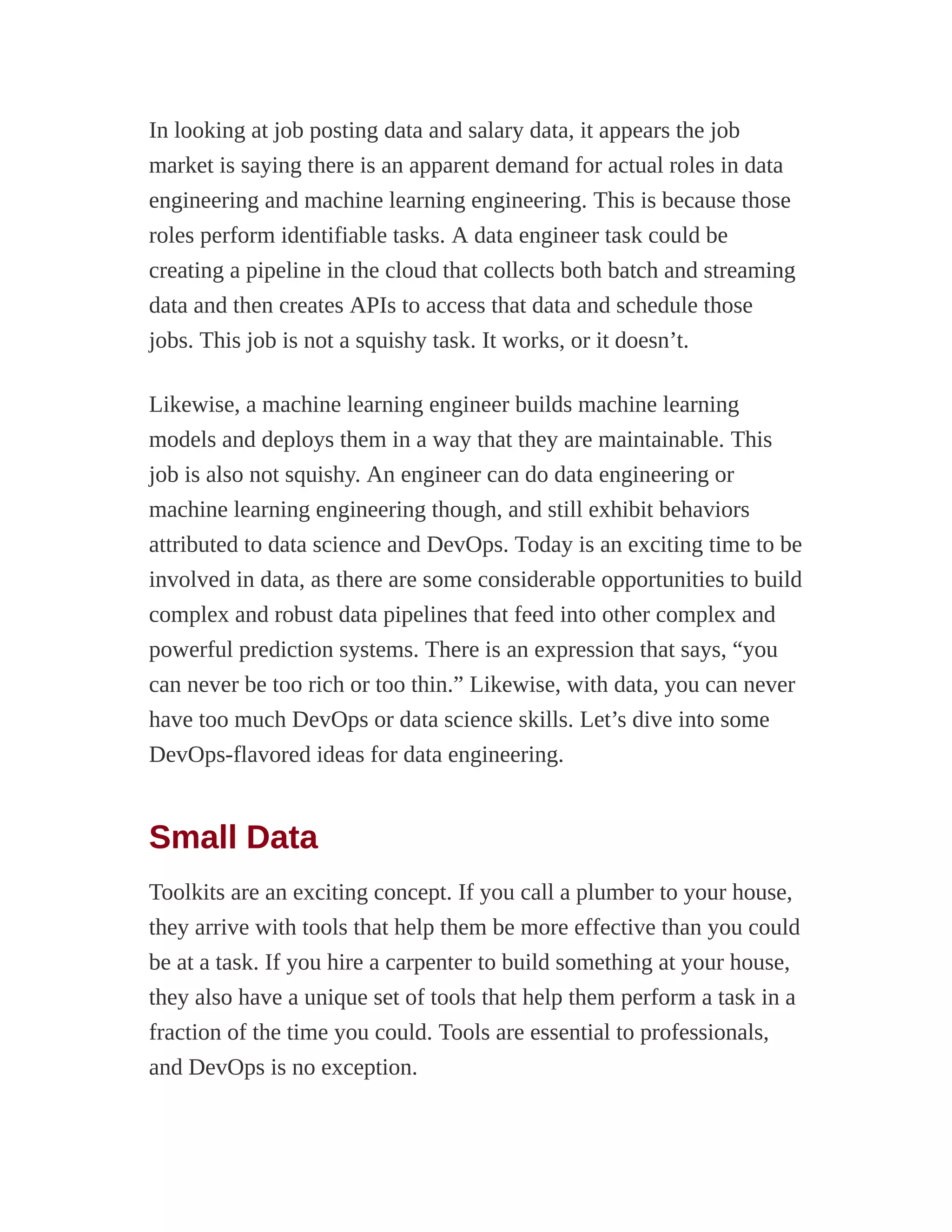 In looking at job posting data and salary data, it appears the job
market is saying there is an apparent demand for actual roles in data
engineering and machine learning engineering. This is because those
roles perform identifiable tasks. A data engineer task could be
creating a pipeline in the cloud that collects both batch and streaming
data and then creates APIs to access that data and schedule those
jobs. This job is not a squishy task. It works, or it doesn’t.
Likewise, a machine learning engineer builds machine learning
models and deploys them in a way that they are maintainable. This
job is also not squishy. An engineer can do data engineering or
machine learning engineering though, and still exhibit behaviors
attributed to data science and DevOps. Today is an exciting time to be
involved in data, as there are some considerable opportunities to build
complex and robust data pipelines that feed into other complex and
powerful prediction systems. There is an expression that says, “you
can never be too rich or too thin.” Likewise, with data, you can never
have too much DevOps or data science skills. Let’s dive into some
DevOps-flavored ideas for data engineering.
Small Data
Toolkits are an exciting concept. If you call a plumber to your house,
they arrive with tools that help them be more effective than you could
be at a task. If you hire a carpenter to build something at your house,
they also have a unique set of tools that help them perform a task in a
fraction of the time you could. Tools are essential to professionals,
and DevOps is no exception.
 