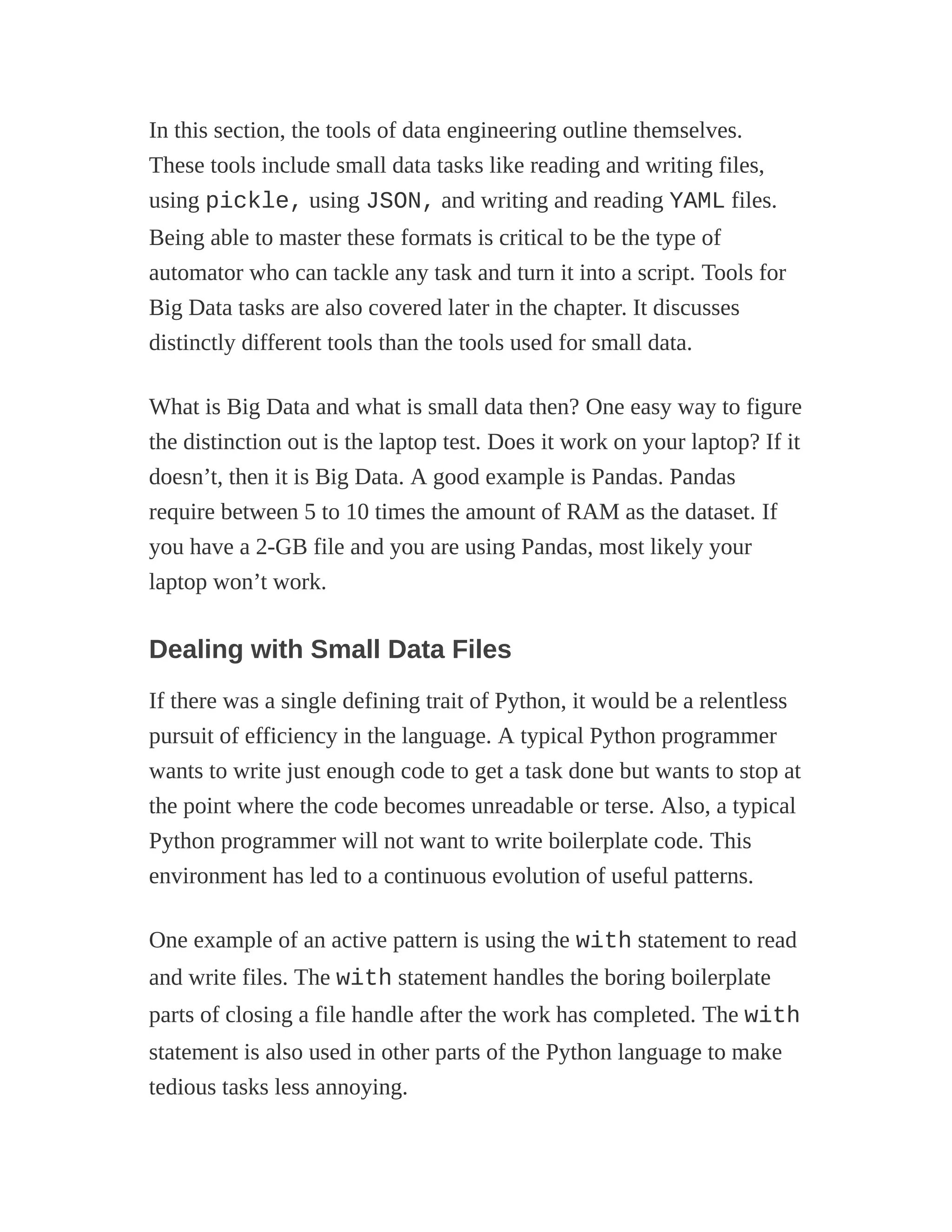 In this section, the tools of data engineering outline themselves.
These tools include small data tasks like reading and writing files,
using pickle, using JSON, and writing and reading YAML files.
Being able to master these formats is critical to be the type of
automator who can tackle any task and turn it into a script. Tools for
Big Data tasks are also covered later in the chapter. It discusses
distinctly different tools than the tools used for small data.
What is Big Data and what is small data then? One easy way to figure
the distinction out is the laptop test. Does it work on your laptop? If it
doesn’t, then it is Big Data. A good example is Pandas. Pandas
require between 5 to 10 times the amount of RAM as the dataset. If
you have a 2-GB file and you are using Pandas, most likely your
laptop won’t work.
Dealing with Small Data Files
If there was a single defining trait of Python, it would be a relentless
pursuit of efficiency in the language. A typical Python programmer
wants to write just enough code to get a task done but wants to stop at
the point where the code becomes unreadable or terse. Also, a typical
Python programmer will not want to write boilerplate code. This
environment has led to a continuous evolution of useful patterns.
One example of an active pattern is using the with statement to read
and write files. The with statement handles the boring boilerplate
parts of closing a file handle after the work has completed. The with
statement is also used in other parts of the Python language to make
tedious tasks less annoying.
 