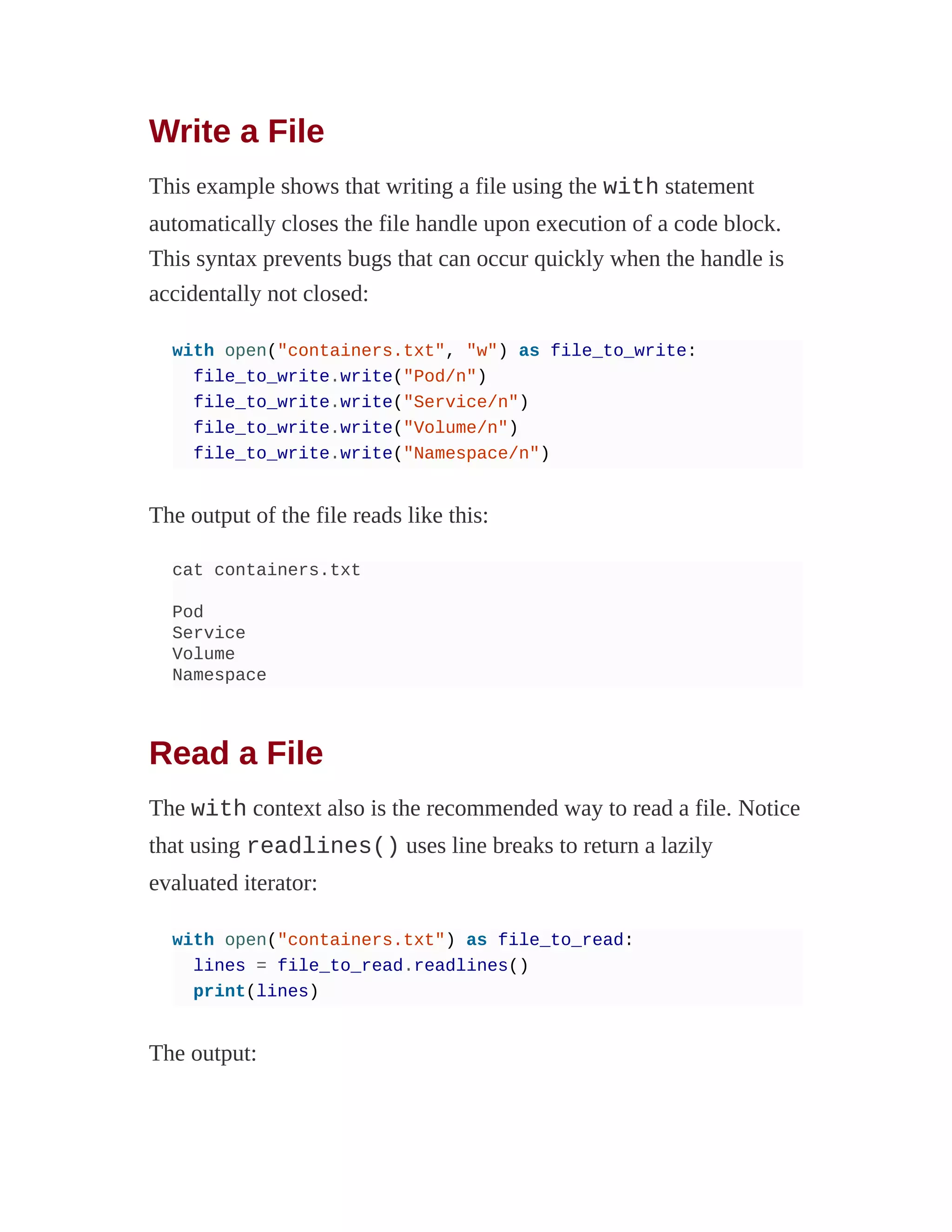 Write a File
This example shows that writing a file using the with statement
automatically closes the file handle upon execution of a code block.
This syntax prevents bugs that can occur quickly when the handle is
accidentally not closed:
with open("containers.txt", "w") as file_to_write:
file_to_write.write("Pod/n")
file_to_write.write("Service/n")
file_to_write.write("Volume/n")
file_to_write.write("Namespace/n")
The output of the file reads like this:
cat containers.txt
Pod
Service
Volume
Namespace
Read a File
The with context also is the recommended way to read a file. Notice
that using readlines() uses line breaks to return a lazily
evaluated iterator:
with open("containers.txt") as file_to_read:
lines = file_to_read.readlines()
print(lines)
The output:
 
